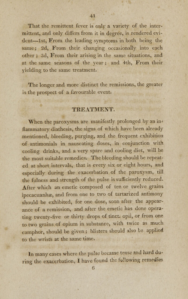 That the remittent fever is only a variety of the inter- mittent, and only differs from it in degree, is rendered evi- dent—1st, From the leading symptoms in both being the same; 2d, From their changing occasionally into each other ; 3d, From their arising in the same situations, and at the same seasons of the year; and 4th, From then- yielding to the same treatment. The longer and more distinct the remissions, the greater is the prospect of a favourable event. TREATMENT. When the paroxysms are manifestly prolonged by an in-i flammatory diathesis, the signs of which have been already mentioned, bleeding, purging, and the frequent exhibition of antimonials in nauseating doses, in conjunction with cooling drinks, and a very spare and cooling diet, will be the most suitable remedies. The bleeding should be repeat- ed at short intervals, that is every six or eight hours, and especially during the exacerbation of the paroxysm, till the fulness and strength of the pulse is sufficiently reduced. After which an emetic composed of ten or twelve grains ipecacuanhas, and from one to two of tartarized antimony should be exhibited, for one dose, soon after the appear- ance of a remission, and after the emetic has done opera- ting twenty-five or thirty drops of tinct. opii, or from one to two grains of opium in substance, with twice as much camphor, should be given; blisters should also be applied to the wrists at the same time. In many cases where the pulse became tense and hard du- ring the exacerbation, I have found the following remedies 6