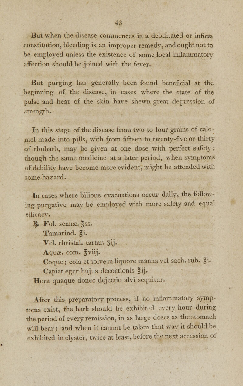 But when the disease commences in a debilitated or infirm constitution, bleeding is an improper remedy, and ought not to be employed unless the existence of some local inflammatory affection should be joined with the fever. But purging has generally been found beneficial at the beginning of the disease, in cases where the state of the pulse and heat of the skin have shewn great depression of strength. In this stage of the disease from two to four grains of calo- mel made into pills, with f/om fifteen to twenty-five or thirty of rhubarb, may be given at one dose with perfect safety; though the same medicine at a later period, when symptoms of debility have become more evident, might be attended with some hazard. In cases where bilious evacuations occur daily, the follow- ing purgative may be employed with more safety and equal efficacy. IJe Fol. sennse. |ss. Tamarind. |i. Vel. christal. tartar. 5ij. Aquse. com. §viij. Coque; cola et solve in liquore manna vel sach. rub. §i. Capiat eger hujus decoctionis §ij. Hora quaque donee dejectio alvi sequitur. After this preparatory process, if no inflammatory symp- toms exist, the bark should be exhibit d every hour during the period of every remission, in as large doses as the stomach will bear; and when it cannot be taken that way it should be ■xhibited in clyster, twice at least, before the next accession of