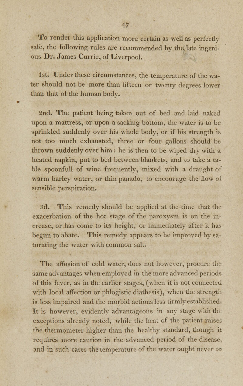 To render this application more certain as well as perfectly safe, the following rules are recommended by the late ingeni- ous Dr. James Currie, of Liverpool. 1st. Under these circumstances, the temperature of the wa- ter should not be more than fifteen or twenty degrees lower than that of the human body. 2nd. The patient being taken out of bed and laid naked \ipon a mattress, or upon a sacking bottom, the water is to be sprinkled suddenly over his whole body, or if his strength is not too much exhausted, three or four gallons should be thrown suddenly over him: he is then to be wiped dry with a heated napkin, put to bed between blankets, and to take a ta- ble spoonfull of wine frequently, mixed with a draught of warm barley water, or thin panado, to encourage the flow of sensible perspiration. 3d. This remedy should be applied at the time that the exacerbation of the hot stage of the paroxysm is on the in- crease, or has come to its height, or immediately after it has begun to abate. This remedy appears to be improved by sa- turating the water with common salt. The affusion of cold water, does not however, procure the same advantages when employed in the more advanced periods of this fever, as in the earlier stages, (when it is not connected with local affection or phlogistic diathesis), when the strength is less impaired and the morbid actions less firmly established, It is however, evidently advantageous in any stage with the exceptions already noted, while the heat of the patient raises the thermometer higher than the healthy standard, though it requires more caution in the advanced period of the disease, and in such cases the temperature of the water ought never to