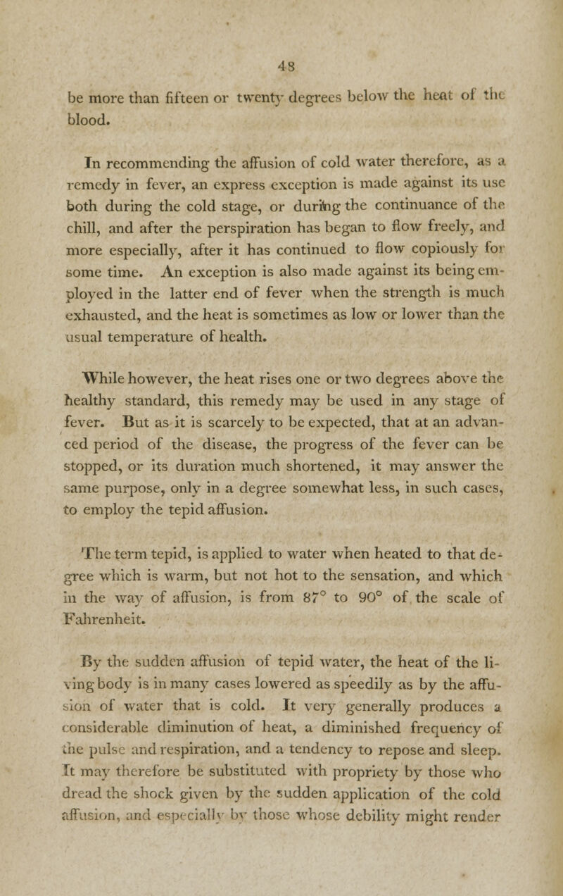 be more than fifteen or twenty degrees below the heat of the blood. In recommending the affusion of cold water therefore, as a remedy in fever, an express exception is made against its use both during the cold stage, or during the continuance of die chill, and after the perspiration has began to flow freely, and more especially, after it has continued to flow copiously for some time. An exception is also made against its being em- ployed in the latter end of fever when the strength is much exhausted, and the heat is sometimes as low or lower than the usual temperature of health. While however, the heat rises one or two degrees above the healthy standard, this remedy may be used in any stage of fever. But as it is scarcely to be expected, that at an advan- ced period of the disease, the progress of the fever can be stopped, or its duration much shortened, it may answer the same purpose, only in a degree somewhat less, in such cases, to employ the tepid affusion. The term tepid, is applied to water when heated to that de- gree which is warm, but not hot to the sensation, and which in the way of affusion, is from 87° to 90° of the scale of Fahrenheit. By the sudden affusion of tepid water, the heat of the li- ving body is in many cases lowered as speedily as by the aflfu- : of water that is cold. It very generally produces a considerable diminution of heat, a diminished frequency of the pulse and respiration, and a tendency to repose and sleep. It may therefore be substituted with propriety by those who dread the shock given by the sudden application of the cold affusion, and especially by those whose debility might render