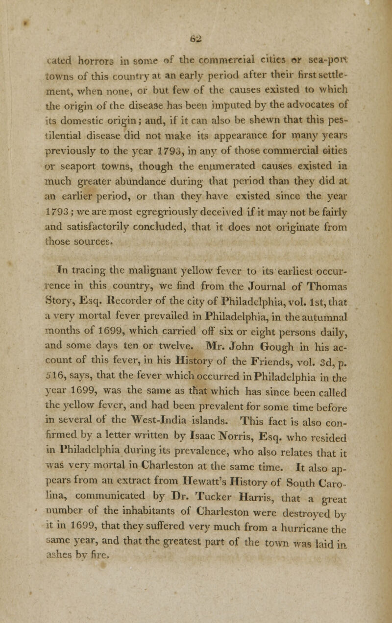 6:J catfid horrors in some of the commercial cities or Bea-pofl towns of this country at an early period after their first settle- ment, when none, or but few of the causes existed to which the origin of the disease has been imputed by the advocates of its domestic origin; and, if it can also be shewn that this pes- tilential disease did not make its appearance for many years previously to the year 1793, in any of those commercial oities or seaport towns, though the enumerated causes existed in much greater abundance during that period than they did at an earlier period, or than they have existed since the year 1793; we are most egregriously deceived if it may not be fairly and satisfactorily concluded, that it does not originate from those sources. In tracing the malignant yellow fever to its earliest occur- rence in this country, we find from the Journal of Thomas Story, Esq. Recorder of the city of Philadelphia, vol. 1st, that a very mortal fever prevailed in Philadelphia, in the autumnal months of 1699, which carried off six or eight persons daily, and some days ten or twelve. Mr. John Gough in his ac- count of this fever, in his History of the Friends, vol. 3d, p. 516, says, that the fever which occurred in Philadelphia in the year 1699, was the same as that which has since been called the yellow fever, and had been prevalent for some time before in several of the West-India islands. This fact is also con- firmed by a letter written by Isaac Norris, Esq. who resided in Philadelphia during its prevalence, who also relates that it was very mortal in Charleston at the same time. It also ap- pears from an extract from Hewatt's History of South Caro- lina, communicated by Dr. Tucker Harris, that a great number of the inhabitants of Charleston were destroyed by it in 1699, that they suffered very much from a hurricane the ame year, and that the greatest part of the town was laid in ashes bv fire.