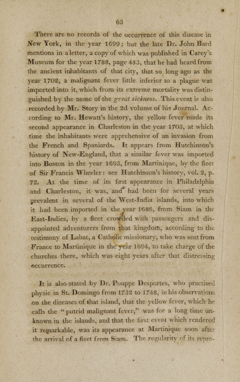 New York, in the year 1699; but the late Dr. John Bard mentions in a letter, a copy of which was published in Carey's Museum for the year 1788, page 453, that he had heard from the ancient inhabitants of that city, that so long ago as the year 1702, a malignant fever little inferior to a plague was imported into it, which from its extreme mortality was distin- guished by the name of the great sicfoiess. This event is also recorded by Mr. Story in the 2d volume of his Journal. Ac cording to Mr. Hewatt's history, the yellow fever made its second appearance in Charleston in the year 1703, at which time the inhabitants were apprehensive of an invasion from the French and Spaniards. It appears from Hutchinson's history of New-England, that a similar fever was imported into Boston in the year 1693, from Martinique, by the fleer of Sir Francis Wheeler: see Hutchinson's history, vol. 2, p. 72. At the time of its first appearance in Philadelphia and Charleston, it was, and* had been for several years prevalent in several of the West-India islands, into which it had been imported in the year 1686, from Siam in die East-Indies, by a fleet crowded with passengers and dis- appointed adventurers from that kingdom, according to the testimony of Labat, a Catholic missionary, who was sent from France to Martinique in the'year 1694, to take charge of the churches there, which was eight years after that distressing occurrence. It is also stated by Dr. Pouppe Desportes, who practised physic in St. Domingo from 1732 to 1748, in his observations on the diseases of that island, that the yellow fever, which he calls the  putrid malignant fever, was for a long time un- known in the islands, and that the first event which rendered it remarkable, was its appearance at Martinique soon after the arrival of a fleet from Siam. The regularity of its rep