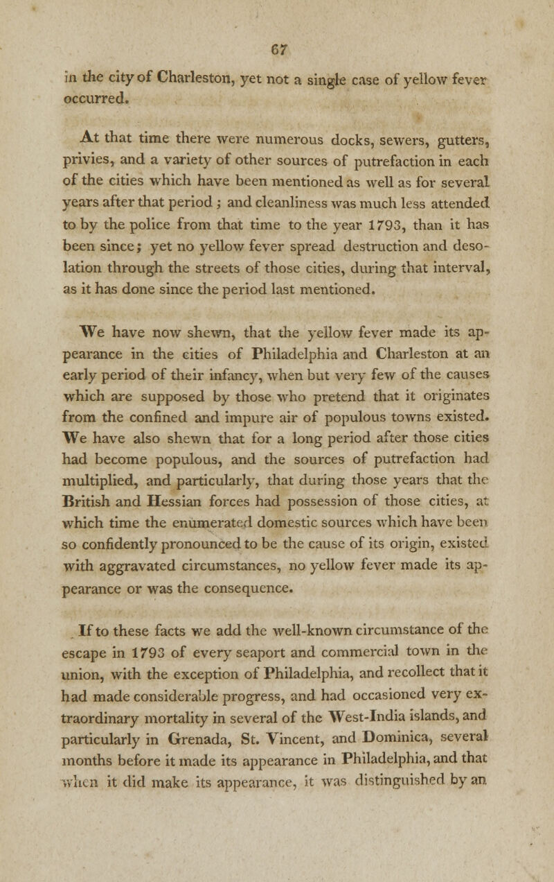 m the city of Charleston, yet not a single case of yellow fever occurred. At that time there were numerous docks, sewers, gutters, privies, and a variety of other sources of putrefaction in each of the cities which have been mentioned as well as for several years after that period; and cleanliness was much less attended to by the police from that time to the year 1793, than it has been since; yet no yellow fever spread destruction and deso- lation through the streets of those cities, during that interval, as it has done since the period last mentioned. We have now shewn, that the yellow fever made its ap- pearance in the cities of Philadelphia and Charleston at an early period of their infancy, when but very few of the causes which are supposed by those who pretend that it originates from the confined and impure air of populous towns existed. We have also shewn that for a long period after those cities had become populous, and the sources of putrefaction had multiplied, and particularly, that during those years that the British and Hessian forces had possession of those cities, at which time the enumerated domestic sources which have been so confidently pronounced to be the cause of its origin, existed with aggravated circumstances, no yellow fever made its ap- pearance or was the consequence. If to these facts we add the well-known circumstance of the escape in 1793 of every seaport and commercial town in the union, with the exception of Philadelphia, and recollect that it had made considerable progress, and had occasioned very ex- traordinary mortality in several of the West-India islands, and particularly in Grenada, St. Vincent, and Dominica, several months before it made its appearance in Philadelphia, and that when it did make its appearance, it was distinguished by an