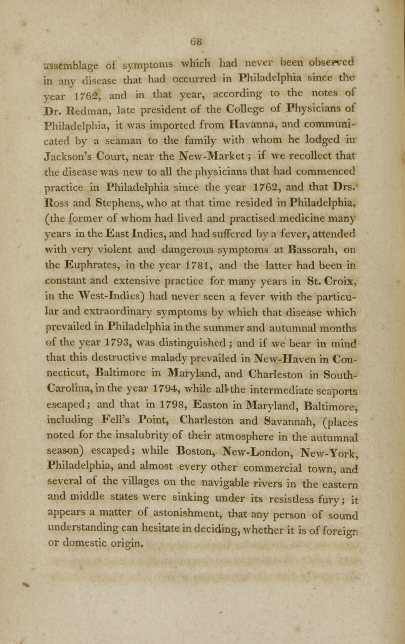 assemblage of symptoms which had never been observed in any disease that had occurred in Philadelphia since the year 1762, and in that year, according to the notes of Dr. Redman, late president of the College of Physicians of Philadelphia, it was imported from Havanna, and communi- cated by a seaman to the family with whom he lodged in Jackson's Court, near the New-Market; if we recollect that the disease was new to all the physicians that had commenced practice in Philadelphia since the year 1762, and that Drs. Ross and Stephens, who at that time resided in Philadelphia, (the former of whom had lived and practised medicine many years in the East Indies, and had suffered by a fever, attended with very violent and dangerous symptoms at Bassorah, on the Euphrates, in the year 1781, and the latter had been in constant and extensive practice for many years in St. Croix, in the West-Indies) had never seen a fever with the particu- lar and extraordinary symptoms by which that disease which prevailed in Philadelphia in the summer and autumnal months of the year 1793, was distinguished; and if we bear in mind that this destructive malady prevailed in New-Haven m Con- necticut, Baltimore in Maryland, and Charleston in South- Carolina, in the year 1794, while alkhe intermediate seaports escaped; and that in 1798, Easton in Maryland, Baltimore, including Fell's Point, Charleston and Savannah, (places noted for the insalubrity of their atmosphere in the autumnal season) escaped; while Boston, New-London, New-York, Philadelphia, and almost every other commercial town, and several of the villages on the navigable rivers in the eastern and middle states were sinking under its resistless fury; it appears a matter of astonishment, that any person of sound understanding can hesitate in deciding, whether it is of foreign or domestic origin.