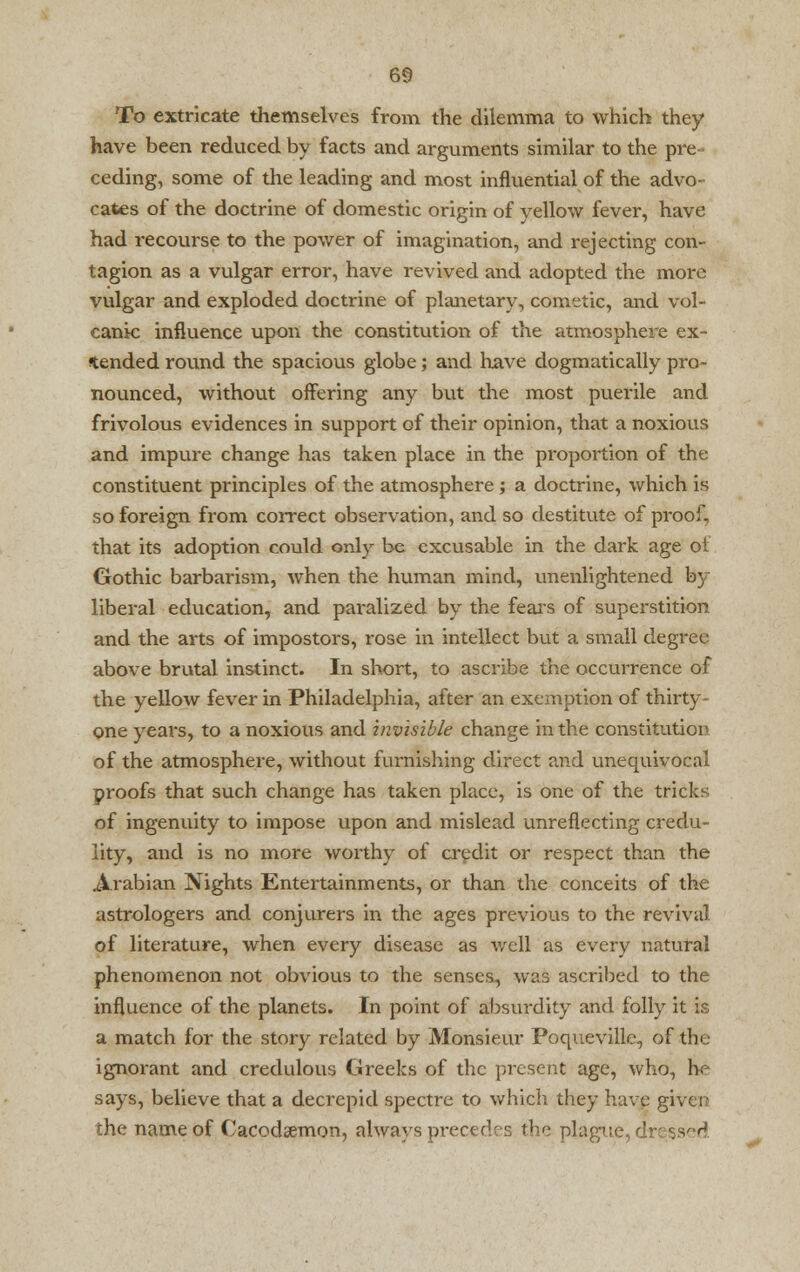 To extricate themselves from the dilemma to which they have been reduced by facts and arguments similar to the pre ceding, some of the leading and most influential of the advo- cates of the doctrine of domestic origin of yellow fever, have had recourse to the power of imagination, and rejecting con- tagion as a vulgar error, have revived and adopted the more vulgar and exploded doctrine of planetary, cometic, and vol- canic influence upon the constitution of the atmosphere ex- tended round the spacious globe; and have dogmatically pro- nounced, without offering any but the most puerile and frivolous evidences in support Gf their opinion, that a noxious and impure change has taken place in the proportion of the constituent principles of the atmosphere ; a doctrine, which is so foreign from correct observation, and so destitute of proof, that its adoption could only be excusable in the dark age ot Gothic barbarism, when the human mind, unenlightened by liberal education, and paralized by the fears of superstition and the arts of impostors, rose in intellect but a small degree above brutal instinct. In short, to ascribe the occurrence of the yellow fever in Philadelphia, after an exemption of thirty- one years, to a noxious and invisible change in the constitution of the atmosphere, without furnishing direct and unequivocal proofs that such change has taken place, is one of the tricks of ingenuity to impose upon and mislead unreflecting credu- lity, and is no more worthy of credit or respect than the Arabian Nights Entertainments, or than the conceits of the astrologers and conjurers in the ages previous to the revival of literature, when every disease as well as every natural phenomenon not obvious to the senses, was ascribed to the influence of the planets. In point of absurdity and folly it is a match for the story related by Monsieur Poqueville, of the ignorant and credulous Greeks of the present age, who, he says, believe that a decrepid spectre to which they have given the name of Cacodcemon, always prcctfhr, the pla; ssed