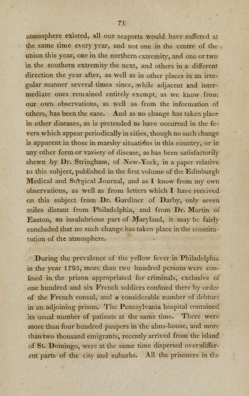 atmosphere existed, all our seaports would have suffered at the same time every year, and not one in the centre of the union this year, one in the northern extremity, and one or two in the southern extremity the next, and others in a different direction the year after, as well as in other places in an irre- gular manner several times since, while adjacent and inter- mediate ones remained entirely exempt, as we know from our own observations, as well as from the information of others, has been the case. And as no change has taken place in other diseases, as is pretended to have occurred in the fe- vers which appear periodically in cities, though no such change is apparent in those in marshy situations in this country, or in any other form or variety of disease, as has been satisfactoril) shewn by Dr. Stringham, of New-York, in a paper relative to this subject, published in the first volume of the Edinburgh Medical and Surgical Journal, and as 1 know from my own observations, as well as from letters which I have received on this subject from Dr. Gardiner of Darby, only seven miles distant from Philadelphia, and from Dr. Martin of Easton, an insalubrious part of Maryland, it may be fairly concluded that no such change has taken place in the constitu- tution of the atmosphere. During the prevalence of the yellow fever in Philadelphia in the year 1793, more than two hundred persons were con- fined in the prison appropriated for criminals, exclusive of one hundred and six French soldiers confined there by order of the French consul, and a considerable number of debtors in an adjoining prison. The Pennsylvania hospital contained its usual number of patients at the same time. There were more than four hundred paupers in the alms-house, and more than two thousand emigrants, recently arrived from the island of St. Domingo, were at the same time dispersed over-differ- ent parts of the city and suburbs. All the prisoners in the