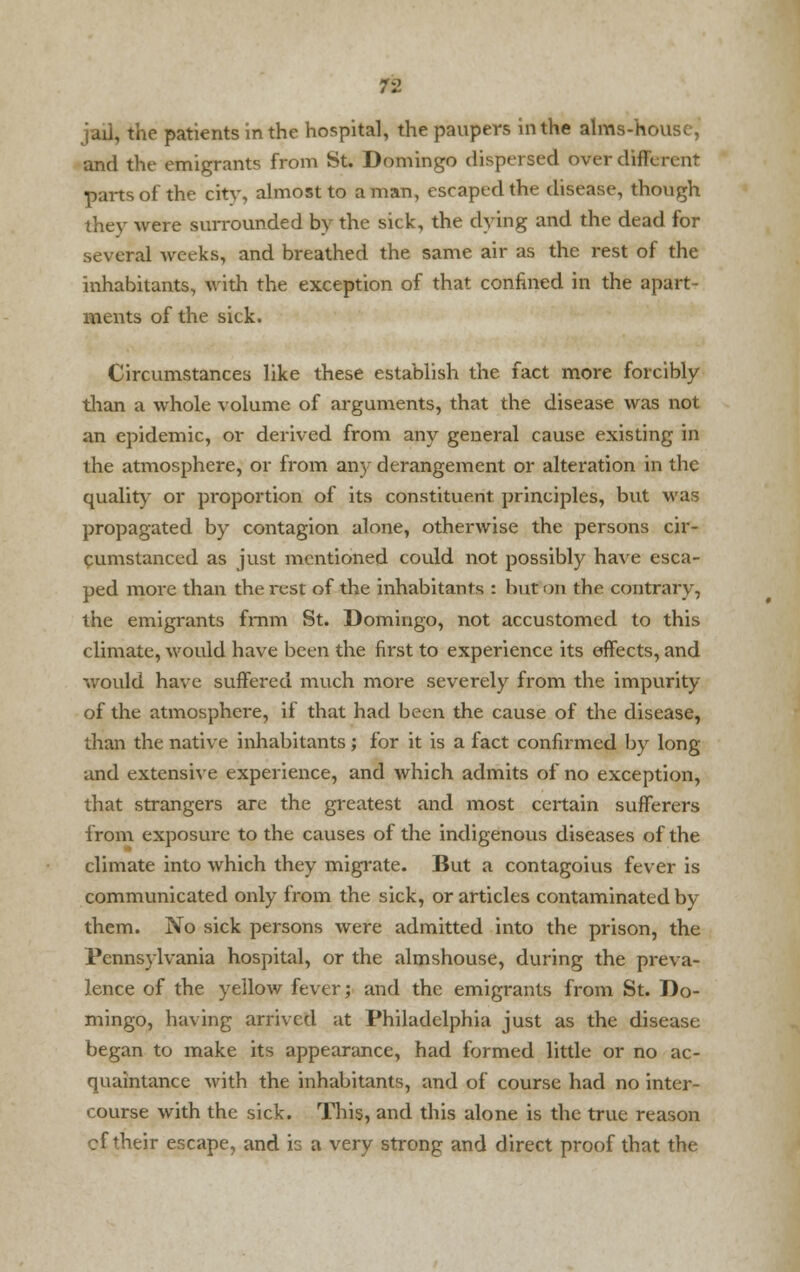 jail, the patients in the hospital, the paupers in the alms-house, and the emigrants from St. Domingo dispersed aver different parts of the city, almost to a man, escaped the disease, though they were surrounded by the sick, the dying and the dead for several weeks, and breathed the same air as the rest of the inhabitants, with the exception of that confined in the apart- ments of the sick. Circumstances like these establish the fact more forcibly than a whole volume of arguments, that the disease was not an epidemic, or derived from any general cause existing in the atmosphere, or from any derangement or alteration in the quality or proportion of its constituent principles, but was propagated by contagion alone, otherwise the persons cir- cumstanced as just mentioned could not possibly have esca- ped more than the rest of the inhabitants : but on the contrary, the emigrants frnm St. Domingo, not accustomed to this climate, would have been the first to experience its effects, and would have suffered much more severely from the impurity of the atmosphere, if that had been the cause of the disease, than the native inhabitants; for it is a fact confirmed by long and extensive experience, and which admits of no exception, that strangers are the greatest and most certain sufferers from exposure to the causes of the indigenous diseases of the climate into which they migrate. But a contagoius fever is communicated only from the sick, or articles contaminated by them. No sick persons were admitted into the prison, the Pennsylvania hospital, or the almshouse, during the preva- lence of the yellow fever; and the emigrants from St. Do- mingo, having arrived at Philadelphia just as the disease began to make its appearance, had formed little or no ac- quaintance with the inhabitants, and of course had no inter- course with the sick. This, and this alone is the true reason cf their escape, and is a very strong and direct proof that the