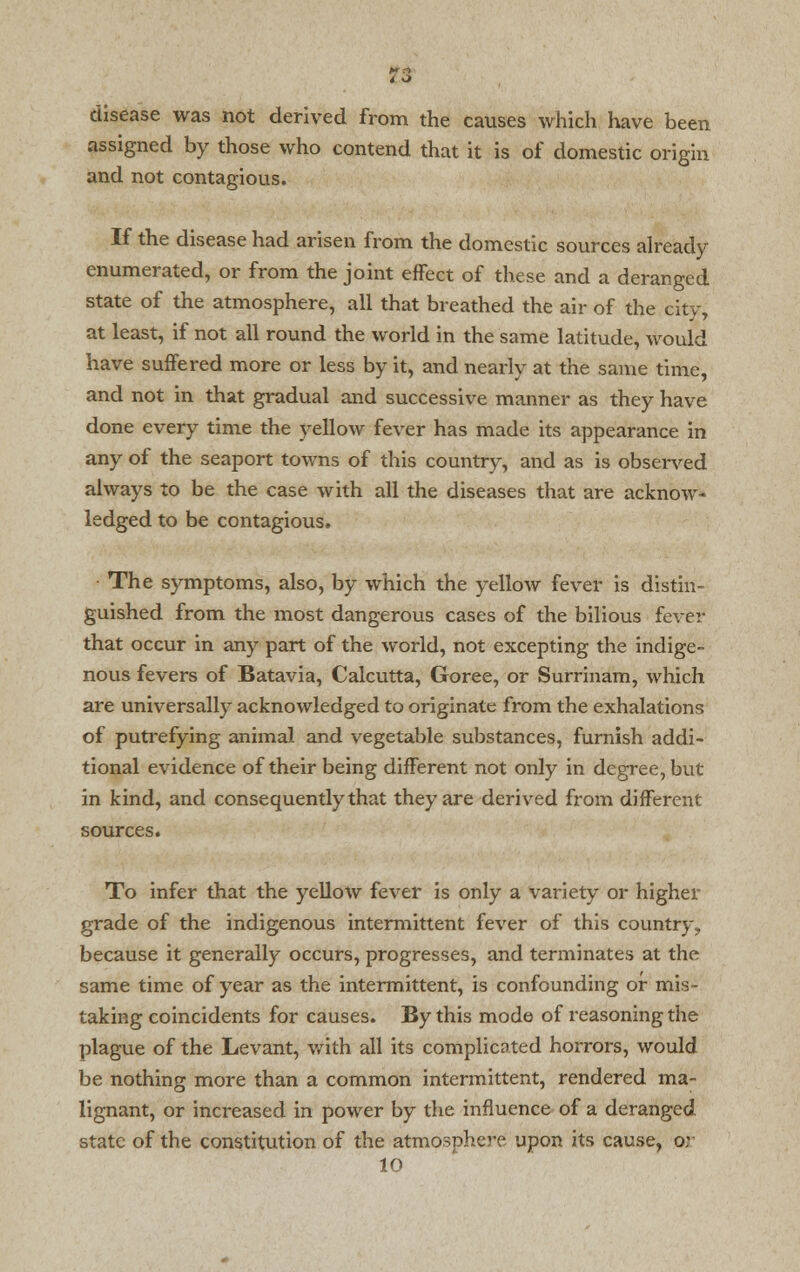 disease was not derived from the causes which have been assigned by those who contend that it is of domestic origin and not contagious. If the disease had arisen from the domestic sources already- enumerated, or from the joint effect of these and a deranged state of the atmosphere, all that breathed the air of the city, at least, if not all round the world in the same latitude, would have suffered more or less by it, and nearly at the same time, and not in that gradual and successive manner as they have done every time the yellow fever has made its appearance in any of the seaport towns of this country, and as is observed always to be the case with all the diseases that are acknow- ledged to be contagious. The symptoms, also, by which the yellow fever is distin- guished from the most dangerous cases of the bilious fever that occur in any part of the world, not excepting the indige- nous fevers of Batavia, Calcutta, Goree, or Surrinam, which are universally acknowledged to originate from the exhalations of putrefying animal and vegetable substances, furnish addi- tional evidence of their being different not only in degree, but in kind, and consequently that they are derived from different sources. To infer that the yellow fever is only a variety or higher grade of the indigenous intermittent fever of this country, because it generally occurs, progresses, and terminates at the same time of year as the intermittent, is confounding or mis- taking coincidents for causes. By this mode of reasoning the plague of the Levant, with all its complicated horrors, would be nothing more than a common intermittent, rendered ma- lignant, or increased in power by the influence of a deranged state of the constitution of the atmosphere upon its cause, or 10