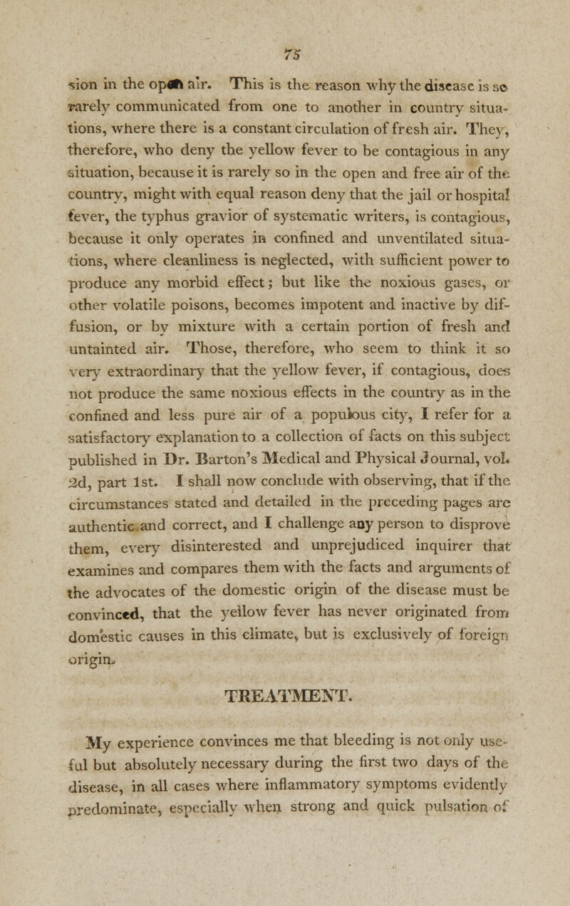 Vion in the op«R air. This is the reason why the disease is so rarely communicated from one to another in country situa- tions, where there is a constant circulation of fresh air. They, therefore, who deny the yellow fever to be contagious in any situation, because it is rarely so in the open and free air of the country, might with equal reason deny that the jail or hospital fever, the typhus gravior of systematic writers, is contagious, because it only operates in confined and unventilated situa- tions, where cleanliness is neglected, with sufficient power to produce any morbid effect; but like the noxious gases, or other volatile poisons, becomes impotent and inactive by dif- fusion, or by mixture with a certain portion of fresh and untainted air. Those, therefore, who seem to think it so very extraordinary that the yellow fever, if contagious, does not produce the same noxious effects in the country as in the confined and less pure air of a populous city, I refer for a satisfactory explanation to a collection of facts on this subject published in Dr. Barton's Medical and Physical Journal, vol* 2d, part 1st. I shall now conclude with observing, that if the circumstances stated and detailed in the preceding pages are authentic.and correct, and I challenge any person to disprove them, every disinterested and unprejudiced inquirer that examines and compares them with the facts and arguments of the advocates of the domestic origin of the disease must be convinced, that the yellow fever has never originated from domestic causes in this climate, but is exclusively of foreign origin^ TREATMENT. My experience convinces me that bleeding is not only use- ful but absolutely necessary during the first two days of the disease, in all cases where inflammatory symptoms evidently predominate, especially when strong and quick pulsation of