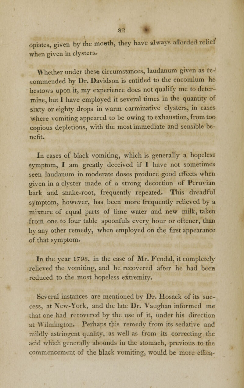 opiates, given by the mouth, they have always afforded relief when given in clysters. Whether under these circumstances, laudanum given as re- commended by Dr. Davidson is entitled to the encomium he bestows upon it, my experience does not qualify me to deter- mine, but I have employed it several times in the quantity of sixty or eighty drops in warm carminative clysters, in cases where vomiting appeared to be owing to exhaustion, from too copious depletions, with the most immediate and sensible be- nefit. In cases of black vomiting, which is generally a hopeless symptom, I am greatly deceived if I have not sometimes seen laudanum in moderate doses produce good effects when given in a clyster made of a strong decoction of Permian bark and snake-root, frequently repeated. This dreadful symptom, however, has been more frequently relieved by a mixture of equal parts of lime water and new milk, taken from one to four table spoonfuls every hour or oftener, than by any other remedy, when employed on the first appearance of that symptom. In the year 1798, in the case of Mr. Fendal, it completely relieved the vomiting, and he recovered after he had been reduced to the most hopeless extremity. Several instances are mentioned by Dr. Hosack of its suc- cess, at New-York, and the late Dr. Vaughan informed me that one had recovered by the use of it, under his direction at Wilmington. Perhaps this remedy from its sedative and mildly astringent qualify, as well as from its correcting the acid which generally abounds in the stomach, previous to the. commencement of the black vomiting, would be more efficu-