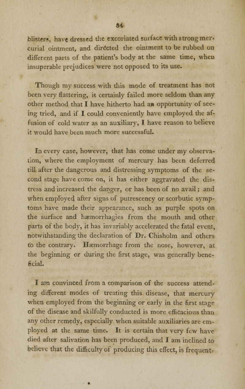 blister?, have dressed tlie excoriated surface with 6trong mer- curial ointment, and directed the ointment to be rubbed on different parts of the patient's body at the same time, when insuperable prejudices were not opposed to its use. Though my success with this mode of treatment has not been very flattering, it certainly failed more seldom than any other method that I have hitherto had an opportunity of see- ing tried, and if I could conveniently have employed the af- fusion of cold water as an auxiliary, I have reason to believe it would have been much more successful. In every case, however, that has come under my observa- tion, where the employment of mercury has been deferred till after the dangerous and distressing symptoms of the se- cond stage have come on, it has either aggravated the dis- tress and increased the danger, or has been of no avail; and when employed after signs of putrescency or scorbutic symp- toms have made their appearance, such as purple spots on the surface and haemorrhagies from the mouth and other parts of the body, it has invariably accelerated the fatal event, notwithstanding the declaration of Dr. Chisholm and others to the contrary. Haemorrhage from the nose, however, at the beginning or during the first stage, was generally bene- ficial. I am convinced from a comparison of the success attend- ing different modes of treating this disease, that mercury when employed from the beginning or early in the first stage of the disease and skilfully conducted is more efficacious than any other remedy, especially when suitable auxiliaries are em- ployed at the same time. It is certain that very few have died after salivation has been produced, and I am inclined to believe that the difficulty of producing this effect, is frequent-