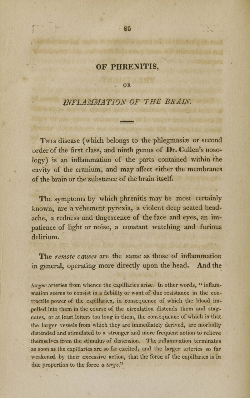 OF PHRENITIS, OR INFLAMMATION OF THE BRAIN. This disease (which belongs to the phlegmasia or second order of the first class, and ninth genus of Dr. Cullen's noso- logy) is an inflammation of the parts contained within the cavity of the cranium, and may affect either the membranes of the brain or the substance of the brain itself. The symptoms by which phrenitis may be most certainly known, are a vehement pyrexia, a violent deep seated head- ache, a redness and tingescence of the face and eyes, an im- patience of light or noise, a constant watching and furious delirium. The remote causes are the same as those of inflammation in general, operating more directly upon the head. And the larger arteries from whence the capillaries arise. In other words,  inflam- mation seems to consist in a debility or want of due resistance in the con- tractile power of the capillaries, in consequence of which the blood im- pelled into them in the course of the circulation distends them and stag- nates, or at least loiters too long in them, the consequence of which is that the larger vessels from which they are immediately derived, are morbidly distended and stimulated to a stronger and more frequent action to relieve themselves from the stimulus of distension. The inflammation terminates as soon as the capillaries are so far excited, and the larger arteries so far weakened by their excessive action, that the force of the capillaries is in due proportion to the force a tergo.