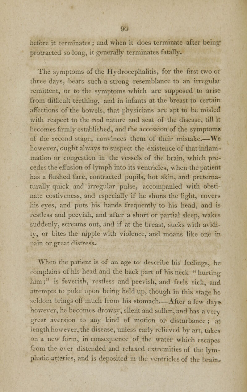 before it terminates; and when it does terminate after being protracted so long, it generally terminates fatally. The symptoms of the Hydrocephalics, for the first two of three days, bears such a strong resemblance to an irregulai remittent, or to the symptoms Avhich are supposed to arise from difficult teething, and in infants at the breast to certain affections of the bowels, that physicians are apt to be misled with respect to the real nature and seat of the disease, till it becomes firmly established, and the accession of the symptoms of the second stage, convinces them of their mistake.—We however, ought always to suspect the existence of that inflam- mation or congestion in the vessels of the brain, which pre- cedes the effusion of lymph into its ventricles, when the patient has a flushed face, contracted pupils, hot skin, and preterna- turally quick and irregular pulse, accompanied with obsti- nate costiveness, and especially if he shuns the light, covers J lis eyes, and puts his hands frequently to his head, and is restless and peevish, and after a short or partial sleep, wakes suddenly, screams out, and if at the breast, sucks with avidi- ty, or bites the nipple with violence, and moans like one in pain or great distress. When the patient is of an age to describe his feelings, he complains of his head and the back part of his neck hurting him; is feverish, restless and peevish, and feels sick, and attempts to puke upon being held up, though in this stage he seldom brings off much from his stomach After a lew days- however, he becomes drowsy, silent and sullen, and has a v r\ great aversion to any kind of motion or disturbance ; at iength however, the disease, unless early relieved by art, takes on a new form, in consequence of the water which escapes from the over distended and relaxed extremities of the lym- phatic arteries, and is deposited in the ventricles of the brain*