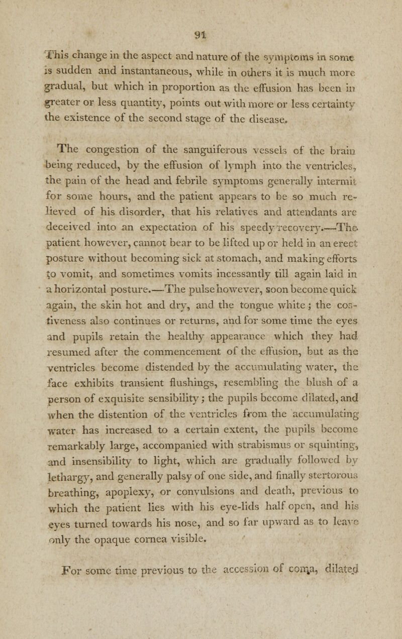 this change in the aspect and nature of the symptoms in some is sudden and instantaneous, while in others it is much more gradual, but which in proportion as the effusion has been in greater or less quantity, points out with more or less certainty the existence of the second stage of the disease. The congestion of the sanguiferous vessels of the brain being reduced, by the effusion of lymph into the ventricles, the pain of the head and febrile symptoms generally intermit for some hours, and the patient appears to be so much re- lieved of his disorder, that his relatives and attendants are deceived into an expectation of his speedy recovery.—Tho patient however, cannot bear to be lifted up or held in an erect posture without becoming sick at stomach, and making efforts to vomit, and sometimes vomits incessantly till again laid in a horizontal posture.—The pulse however, soon become quick again, the skin hot and dry, and the tongue white; the cor,- liveness also continues or returns, and for some time the eyes and pupils retain the healthy appearance which they had resumed after the commencement of the effusion, but as the ventricles become distended by the accumulating water, the face exhibits transient flushings, resembling the blush of a person of exquisite sensibility; the pupils become dilated,and when the distention of the ventricles from the accumulating water has increased to a certain extent, the pupils become remarkably large, accompanied with strabismus or squinting, and insensibility to light, which are gradually followed by lethargy, and generally palsy of one side, and finally stertorous breathing, apoplexy, or convulsions and death, previous to which the patient lies with his eye-lids half open, and hi; eyes turned towards his nose, and so far upward as to leave only the opaque cornea visible. For some time previous to the accession of conyi, dilated