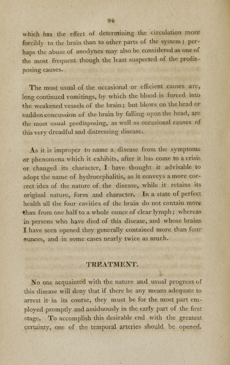 which has the effect of determining the circulation more forcibly to the brain than to other parts of the system j per- haps the abuse of anodynes may also be considered as one of the most frequent though the least suspected of the predis posing causes. The most usual of the occasional or efficient causes arc, long continued vomitings, by which the blood is forced into the weakened vessels of the brain; but blows on the head or sudden concussion of the brain by falling upon the head, are the most usual predisposing, as well as occasional causes of this very dreadful and distressing disease. As it is improper to name a disease from the symptoms or phenomena which it exhibits, after it has come to a crisis or changed its character, I have thought it advisable to adopt the name of hydrocephalitis, as it conveys a more cor- rect idea of the nature of the disease, while it retains its original nature, form and character. In a state of perfect health all the four cavities of the brain do not contain more than from one half to a whole ounce of clear lymph; whereas in persons who have died of this disease, and whose brains I have seen opened they generally contained more than four ounces, and in some cases nearly twice as much. TREATMENT. No one acquainted with the nature and usual progress ol this disease will deny that if there be any means adequate to arrest it in its course, they must be for the most part em- ployed promptly and assiduously in the early part of the first stage. To accomplish this desirable end with the greatest certainty, one of the temporal arteries should be opened.