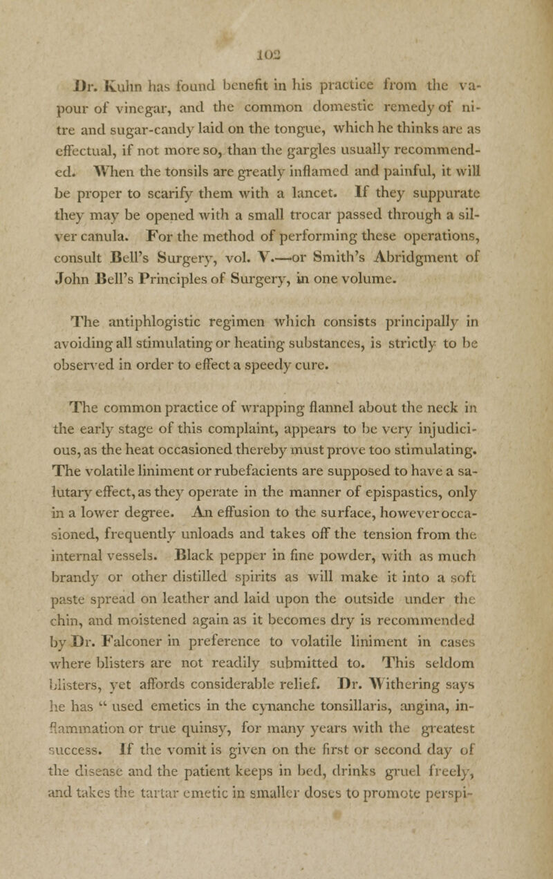 Dr. Kulin has found benefit in his practice from the va- pour of vinegar, and the common domestic remedy of ni- tre and sugar-candy laid on the tongue, which he thinks are as effectual, if not more so, than the gargles usually recommend- ed. When the tonsils are greatly inflamed and painful, it will be proper to scarify them with a lancet. If they suppurate they may be opened with a small trocar passed through a sil- ver canula. For the method of performing these operations, consult Bell's Surgery, vol. V.—or Smith's Abridgment of John Bell's Principles of Surgery, in one volume. The antiphlogistic regimen which consists principally in oiding all stimulating or heating substances, is strictly to be observed in order to effect a speedy cure. avoi The common practice of wrapping flannel about the neck in the early stage of this complaint, appears to be very injudici- ous, as the heat occasioned thereby must prove too stimulating. The volatile liniment or rubefacients are supposed to have a sa- lutary effect, as they operate in the manner of epispastics, only in a lower degree. An effusion to the surface, however occa- sioned, frequently unloads and takes off the tension from the internal vessels. Black pepper in fine powder, with as much brandy or other distilled spirits as will make it into a paste spread on leather and laid upon the outside under i i i chin, and moistened again as it becomes dry is recommended by Dr. Falconer in preference to volatile liniment in cases where blisters are not readily submitted to. This seldom blisters, vet affords considerable relief. Dr. Withering says he has  used emetics in the cynanche tonsillaris, angina, in- flammation or true quinsy, for many years with the greatest success. If the vomit is given on the first or second day of the disease and the patient keeps in bed, drinks gruel freely, and takes the tartar emetic in smaller doses to promote per |