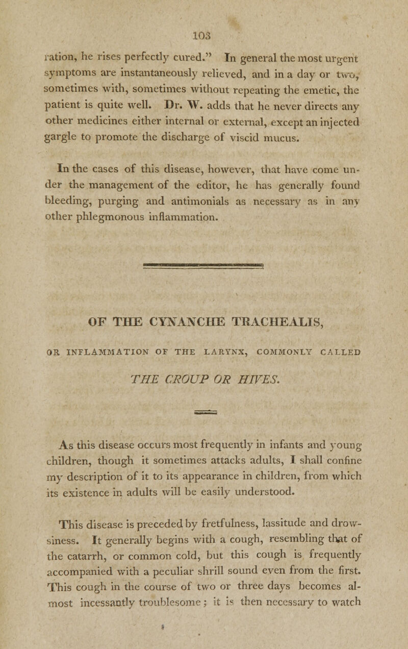ration, he rises perfectly cured. In general the most urgent symptoms are instantaneously relieved, and in a day or two, sometimes with, sometimes without repeating the emetic, the patient is quite well. Dr. W. adds that he never directs any other medicines either internal or external, except an injected gargle to promote the discharge of viscid mucus. In the cases of this disease, however, that have come un- der the management of the editor, he has generally found bleeding, purging and antimonials as necessary as in an) other phlegmonous inflammation. OF THE CYNANCHE TRACHEALIS, OR INFLAMMATION OF THE LARYNX, COMMONLY CALLED THE CROUP OR HIVES. As this disease occurs most frequently in infants and young children, though it sometimes attacks adults, I shall confine my description of it to its appearance in children, from which its existence in adults will be easily understood. This disease is preceded by fretfulness, lassitude and drow- siness. It generally begins with a cough, resembling that of the catarrh, or common cold, but this cough is frequently accompanied with a peculiar shrill sound even from the first. This cough in the course of two or three days becomes al- most incessantly troublesome; it is then necessary to watch