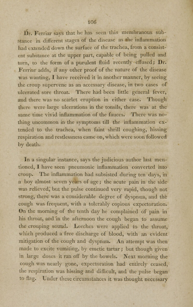 Dr. Ferfiar savs that he has seen this membranous sub stance in different stages of the disease as the inflammation had extended down the surface of the trachea, from a consist- ent substance at the upper part, capable of being pulled and torn, to the form of a purulent fluid recently effused; Dr. Ferriar adds, if any other proof of the nature of the disease was wanting, I have received it in another manner, by seeing the croup supervene as an accessary disease, in two cases of ulcerated sore throat. There had been little general fever, and there was no scarlet eruption in either case. Though there were large ulcerations in the tonsils, there was at the same time vivid inflammation of the fauces. There was no- thing uncommon in the symptoms till the inflammation ex- tended to the trachea, when faint shrill coughing, hissing respiration and restlessness came on, which were soon followed by death. In a singular instance, says the judicious author last men- tioned, I have seen pneumonic inflammation converted into croup. The inflammation had subsisted during ten days, in a boy almost seven years of age; the acute pain in the side was relieved,' but the pulse continued very rapid, though not strong, there was a considerable degree of dyspnoea, and the cough was frequent, with a tolerably copious expectoration. On the morning of the tenth day he complained of pain in his throat, and in the afternoon the cough began to assume the crouping sound. Leeches were applied to the throat, which produced a free discharge of blood, with an evident mitigation of the cough and dyspnoea. An attempt was then made to excite vomiting, by emetic tartar; but though given in large doses it ran off by the bowels. Next morning the cough was nearly gone, expectoration had entirely ceased, the respiration was hissing and difficult, and die pulse began to flag. Under these circumstances it was thought necessary