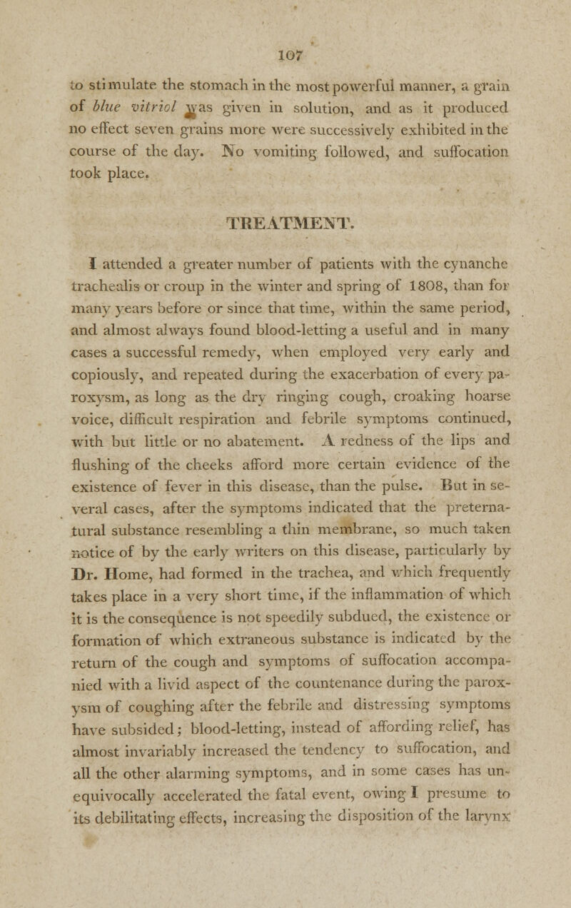 to stimulate the stomach in the most powerful manner, a grain of blue vitriol was given in solution, and as it produced no effect seven grains more were successively exhibited in the course of the day. No vomiting followed, and suffocation took place, TREATMENT. I attended a greater number of patients with the cynanche trachealis or croup in the winter and spring of 1808, than for many years before or since that time, within the same period, and almost always found blood-letting a useful and in many cases a successful remedy, when employed very early and copiously, and repeated during the exacerbation of every pa- roxysm, as long as the dry ringing cough, croaking hoarse voice, difficult respiration and febrile symptoms continued, with but little or no abatement. A redness of the lips and flushing of the cheeks afford more certain evidence of the existence of fever in this disease, than the pulse. But in se- veral cases, after the symptoms indicated that the preterna- tural substance resembling a thin membrane, so much taken notice of by the early writers on this disease, particularly by Dr. Home, had formed in the trachea, and which frequently takes place in a very short time, if the inflammation of which it is the consequence is not speedily subdued, the existence or formation of which extraneous substance is indicated by the return of the cough and symptoms of suffocation accompa- nied with a livid aspect of the countenance during the parox- ysm of coughing after the febrile and distressing symptoms have subsided; blood-letting, instead of affording relief, has almost invariably increased the tendency to suffocation, and all the other alarming symptoms, and in some cases has un- equivocally accelerated the fatal event, owing I presume to its debilitating effects, increasing the disposition of the larynx