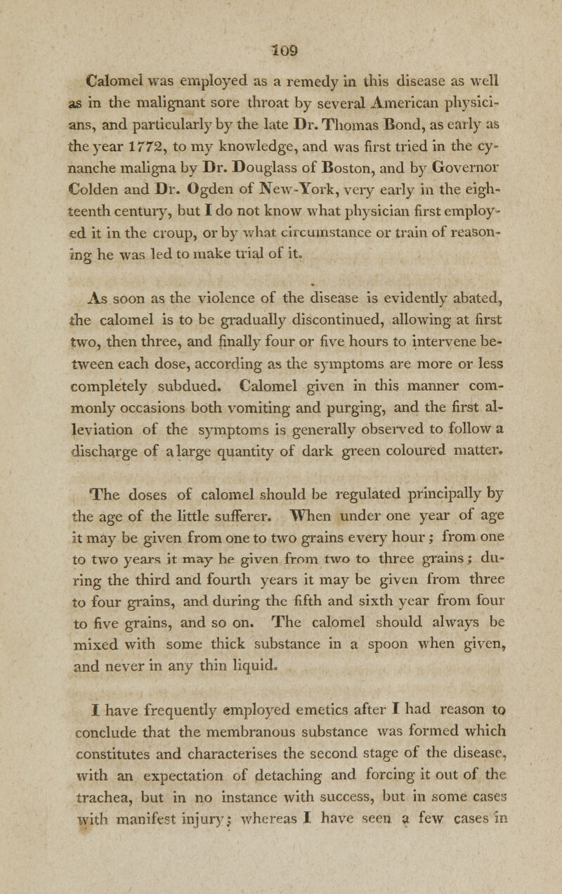 Calomel was employed as a remedy in this disease as well as in the malignant sore throat by several American physici- ans, and particularly by the late Dr. Thomas Bond, as early as the year 1772, to my knowledge, and was first tried in the cy- nanche maligna by Dr. Douglass of Boston, and by Governor Colden and Dr. Ogden of New-York, very early in the eigh- teenth century, but I do not know what physician first employ- ed it in the croup, or by what circumstance or train of reason- ing he was led to make trial of it. As soon as the violence of the disease is evidently abated, the calomel is to be gradually discontinued, allowing at first two, then three, and finally four or five hours to intervene be- tween each dose, according as the symptoms are more or less completely subdued. Calomel given in this manner com- monly occasions both vomiting and purging, and the first al- leviation of the symptoms is generally observed to follow a discharge of a large quantity of dark green coloured matter. The doses of calomel should be regulated principally by the age of the little sufferer. When under one year of age it may be given from one to two grains every hour; from one to two years it may be given from two to three grains; du- ring the third and fourth years it may be given from three to four grains, and during the fifth and sixth year from four to five grains, and so on. The calomel should always be mixed with some thick substance in a spoon when given, and never in any thin liquid. I have frequently employed emetics after I had reason to conclude that the membranous substance was formed which constitutes and characterises the second stage of the disease, with an expectation of detaching and forcing it out of the trachea, but in no instance with success, but in some cases with manifest injury j whereas I have seen a few cases in