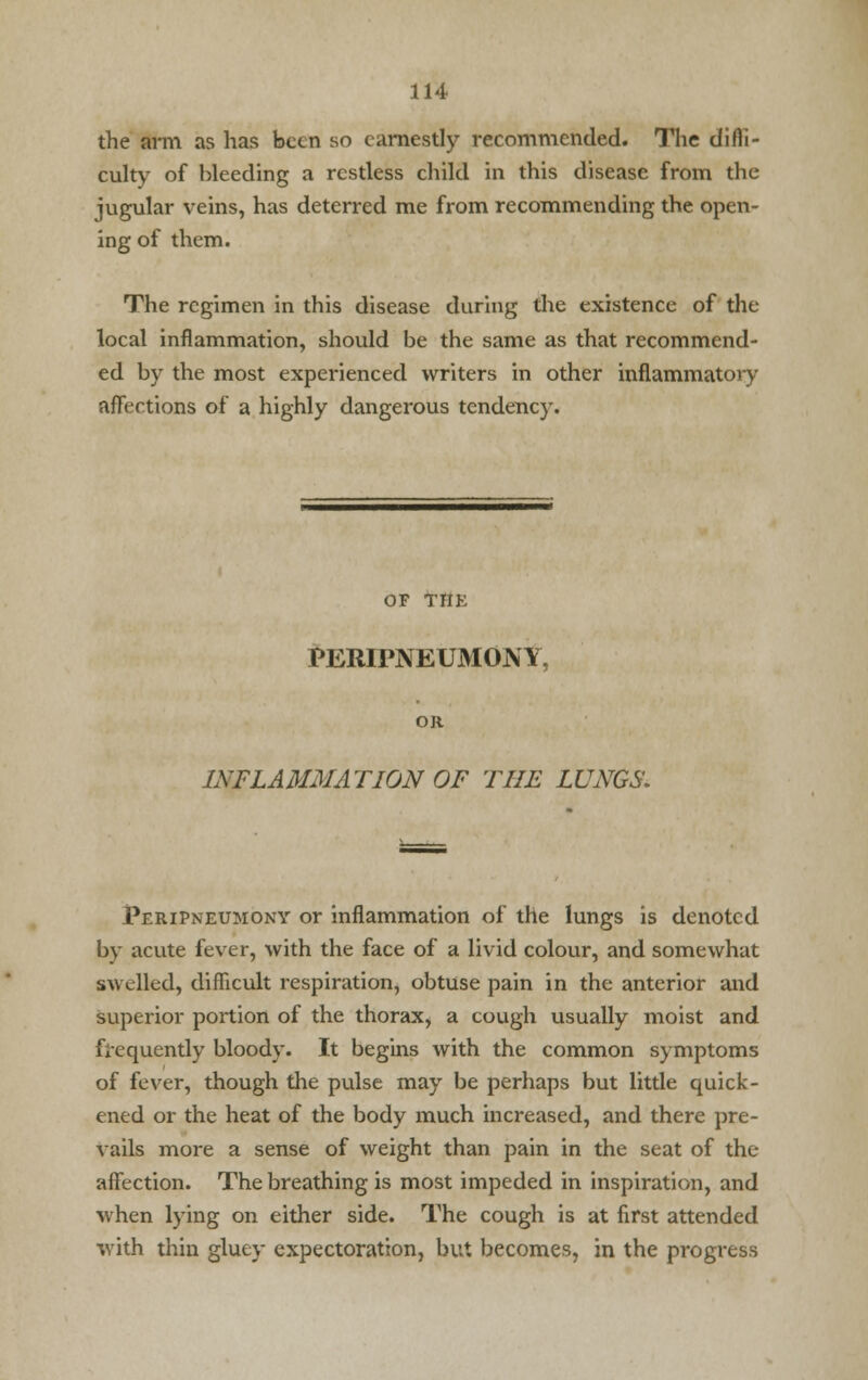 the arm as has been so earnestly recommended. The difli- culty of bleeding a restless child in this disease from the jugular veins, has deterred me from recommending the open- ing of them. The regimen in this disease during the existence of the local inflammation, should be the same as that recommend- ed by the most experienced writers in other inflammatory affections of a highly dangerous tendency. OF THE PERIPNEUMONY, OR INFLAMMATION OF THE LUNGS'. Peripneumony or inflammation of the lungs is denoted by acute fever, with the face of a livid colour, and somewhat swelled, difficult respiration, obtuse pain in the anterior and superior portion of the thorax, a cough usually moist and frequently bloody. It begins with the common symptoms of fever, though the pulse may be perhaps but little quick- ened or the heat of the body much increased, and there pre- vails more a sense of weight than pain in the seat of the affection. The breathing is most impeded in inspiration, and when lying on either side. The cough is at first attended with thin gluey expectoration, but becomes, in the progress