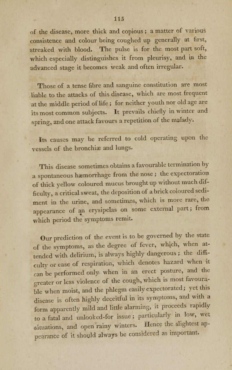 of the disease, more thick and copious; a matter of various consistence and colour being coughed up generally at first, streaked with blood. The pulse is for the most part soft, which especially distinguishes it from pleurisy, and in the advanced stage it becomes weak and often irregular. Those of a tense fibre and sanguine constitution are most liable to the attacks of this disease, which are most frequent at the middle period of life ; for neither youth nor old age are its most common subjects. It prevails chiefly in winter and spring, and one attack favours a repetition of the malady. Its causes may be referred to cold operating upon the vessels of the bronchise and lungs. This disease sometimes obtains a favourable termination by a spontaneous haemorrhage from the nose ; the expectoration of thick yellow coloured mucus brought up without much dif- ficulty, a critical sweat, the deposition of a brick coloured sedi- ment in the urine, and sometimes, which is more rare, the appearance of an erysipelas on some external part; from which period the symptoms remit. Our prediction of the event is to be governed by the state of the symptoms, as the degree of fever, which, when at- tended with delirium, is always highly dangerous ; the diffi- culty or ease of respiration, which denotes hazard when it can be performed only when in an erect posture, and the greater or less violence of the cough, which is most favoura- ble when moist, and the phlegm easily expectorated; yet this disease is often highly deceitful in its symptoms, and with a form apparently mild and little alarming, it proceeds rapidly to a fatal and unlooked-for issue; particularly in low, wet situations, and open rainy winters. Hence the slightest ap- pearance of it should always be considered as important.