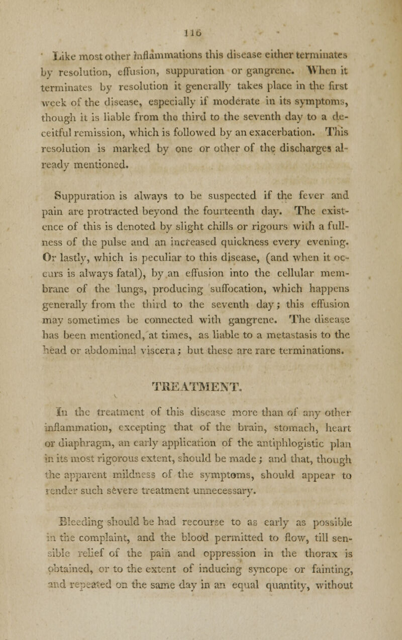 ■ Like most other inflammations this disease either terminates by resolution, effusion, suppuration or gangrene. When it terminates by resolution it generally takes place in the first week of the disease, especially if moderate in its symptoms, though it is liable from the third to the seventh day to a de- ceitful remission, which is followed by an exacerbation. This resolution is marked by one or other of the discharges al ready mentioned. Suppuration is always to be suspected if the fever and pain are protracted beyond the fourteenth day. The exist- ence of this is denoted by slight chills or rigours with a full- ness of the pulse and an increased quickness every evening. Or lastly, which is peculiar to this disease, (and when it oc- curs is always fatal), by an effusion into the cellular mem- brane of the lungs, producing suffocation, which happens generally from the third to the seventh day; this effusion may sometimes be connected with gangrene. The diae: has been mentioned, at times, as liable to a metastasis to the head or abdominal viscera; but these are rare terminations. TREATMENT. In the treatment of this disease more than of any other 'animation, excepting that of the brain, stomach, hi or diaphragm, an early application of the antiphlogistic plan •r. its most rigorous extent, should be made ; and that, though apparent mildness of the symptoms, should appear to ider such severe treatment unnecessary. Bleeding should be had recourse to as early as possible t the complaint, and the blood permitted to flow, till sen- sible relief of the pain and oppression in the thorax is tained, or to the extent of inducing syncope or fainting, and repealed on the same day in an equal quantity, without