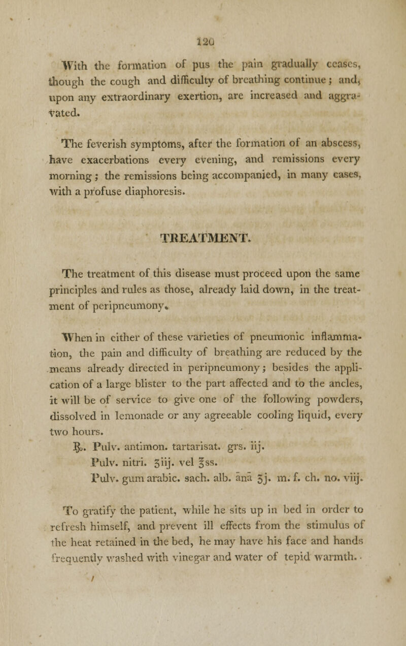 12u With the formation of pus the pain gradually t though the cough and difficulty of breathing continue ; and, upon any extraordinary exertion, are increased and aggra- vated. The feverish symptoms, after the formation of an abscess, have exacerbations every evening, and remissions every morning; the remissions being accompanied, in many cases, with a profuse diaphoresis. TREATMENT. The treatment of this disease must proceed upon the same principles and rules as those, already laid down, in the treat- ment of peripneumony. When in cither of these varieties of pneumonic inflamma- tion, the pain and difficulty of breathing are reduced by the means already directed in peripneumony; besides the appli- cation of a large blister to the part affected and to the ancles, it will be of service to give one of the following powders, dissolved in lemonade or any agreeable cooling liquid, every two hours. ]£». Pulv. antimon. tartarisat. grs. iij. Pulv. nitri. 5ii> vel Iss* Pulv. gum arabic. sach. alb. ana 5j. m. f. ch. no. viij. To gratify the patient, while he sits up in bed in order to refresh himself, and prevent ill effects from the stimulus of the heat retained in the bed, he may have his face and hands frequently washed with vinegar and water of tepid warmth. •