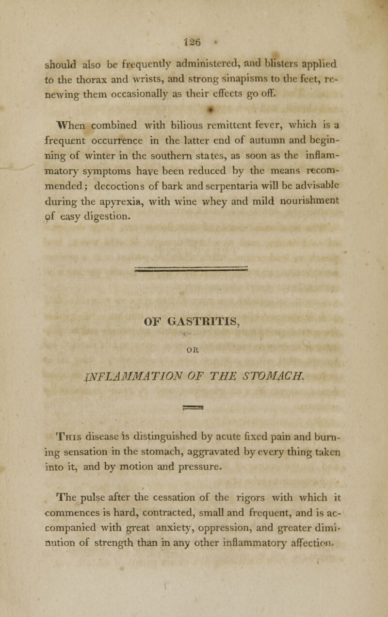 should also be frequently administered, and blisters applied to the thorax and wrists, and strong sinapisms to tin- feet, re- newing them occasionally as their effects go off. When combined with bilious remittent fever, which is a frequent occurrence in the latter end of autumn and begin- ning of winter in the southern states, as soon as the inflam- matory symptoms have been reduced by the means recom- mended; decoctions of bark and scrpentaria will be advisable during the apyrexia, with wine whey and mild nourishment of easy digestion. OF GASTRITIS, OH INFLAMMATION OF THE STOMACH. This disease is distinguished by acute fixed pain and burn- ing sensation in the stomach, aggravated by every thing taken into it, and by motion and pressure. The pulse after the cessation of the rigors with which it commences is hard, contracted, small and frequent, and is ac- companied with great anxiety, oppression, and greater dimi- nution of strength than in any other inflammatory affection.