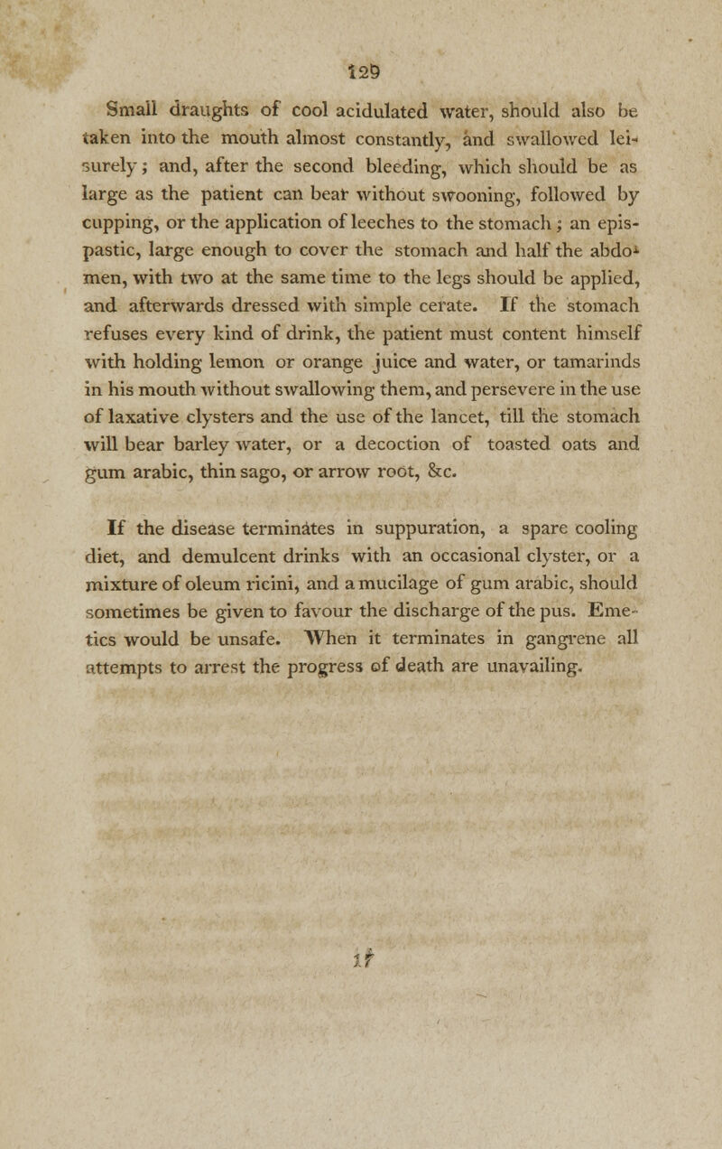 125 Small draughts of cool acidulated water, should also be taken into the mouth almost constantly, and swallowed lei- surely ; and, after the second bleeding, which should be as large as the patient can beat without swooning, followed by cupping, or the application of leeches to the stomach; an epis- pastic, large enough to cover the stomach and half the abdoA men, with two at the same time to the legs should be applied, and afterwards dressed with simple cerate. If the stomach refuses every kind of drink, the patient must content himself with holding lemon or orange juice and water, or tamarinds in his mouth without swallowing them, and persevere in the use of laxative clysters and the use of the lancet, till the stomach will bear barley water, or a decoction of toasted oats and gum arabic, thin sago, or arrow root, &c. If the disease terminates in suppuration, a spare cooling diet, and demulcent drinks with an occasional clyster, or a mixture of oleum ricini, and a mucilage of gum arabic, should sometimes be given to favour the discharge of the pus. Eme- tics would be unsafe. When it terminates in gangrene all attempts to arrest the progress of death are unavailing.