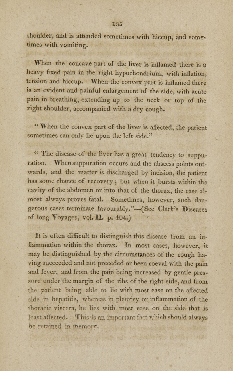 us shoulder, and is attended sometimes with hiccup, and some- times with vomiting. When the concave part of the liver is inflamed there is a heavy fixed pain in the right hypochondrium, with inflation, tension and hiccup. When the convex part is inflamed there is an evident and painful enlargement of the side, with acute pain in breathing, extending up to the neck or top of the right 6houlder, accompanied with a dry cough.  When the convex part of the liver is affected, the patient sometimes can only lie upon the left side.  The disease of the liver has a great tendency to suppu- ration. When suppuration occurs and the abscess points out- wards, and the matter is discharged by incision, the patient has some chance of recover)'-; but when it bursts within the cavity of the abdomen or into that of the thorax, the case al- most always proves fatal. Sometimes, however, such dan- gerous cases terminate favourably.—(See Clark's Diseases of long Voyages, vol. II. p. 404.) It is often difficult to distinguish this disease from an in- flammation within the thorax. In most cases, however, it may be distinguished by the circumstances of the cough ha- ving succeeded and not preceded or been coeval with the pain and fever, and from the pain being increased by gentle pres- sure under the margin of the ribs of the right side, and from the patient being able to lie with most ease on the affected side in hepatitis, whereas in pleurisy or inflammation of the thoracic viscera, he lies with most ease on the side that is least affected. This is an important fact wliich cbonJd always tsir-pd in. fhemorr.