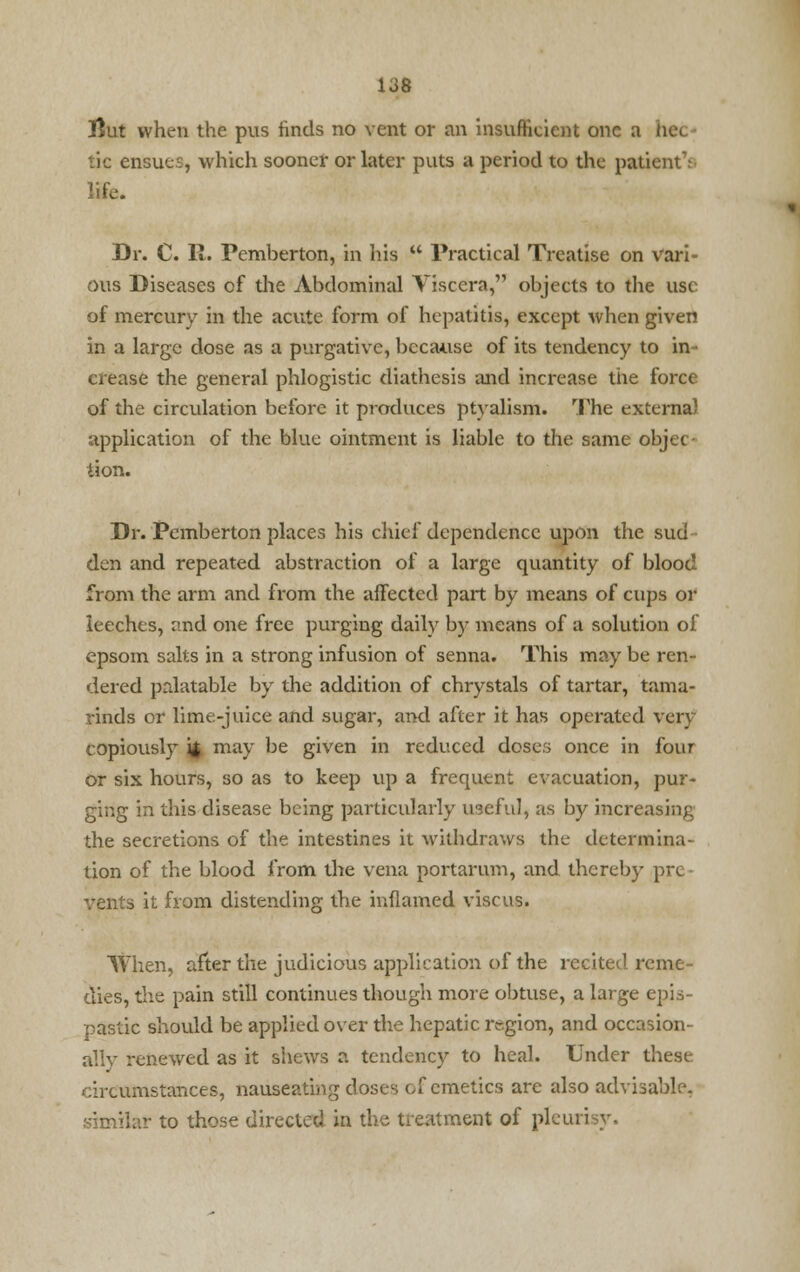 tlut when the pus finds no vent or an insufficient one a Iicl tic ensues, which sooner or later puts a period to the patient V life. Dr. C. R. Pemberton, in his  Practical Treatise on vari- ous Diseases of the Abdominal Viscera, objects to the use of mercury in the acute form of hepatitis, except when given in a large dose as a purgative, because of its tendency to in- crease the general phlogistic diathesis and increase the force of the circulation before it produces ptvalism. The externa) application of the blue ointment is liable to the same objec- tion. Dr. Pemberton places his chief dependence upon the sud den and repeated abstraction of a large quantity of blood from the arm and from the affected part by means of cups or leeches, and one free purging daily by means of a solution of epsom salts in a strong infusion of senna. This may be ren- dered palatable by the addition of chrystals of tartar, tama- rinds or lime-juice and sugar, and after it has operated very copiously 4 may be given in reduced doses once in four or six hours, so as to keep up a frequent evacuation, pur- ging in this disease being particularly useful, as by increasing the secretions of the intestines it withdraws the determina- tion of the blood from the vena portarum, and thereby pre- vents it from distending the inflamed viscus. When, after the judicious application of the recited reme- dies, the pain still continues though more obtuse, a large epis- pastic should be applied over the hepatic region, and occasion- ally renewed as it shews a tendency to heal. Under these circumstances, nauseating doses of emetics are also advisable, similar to those directed in the treatment of pleurisy.