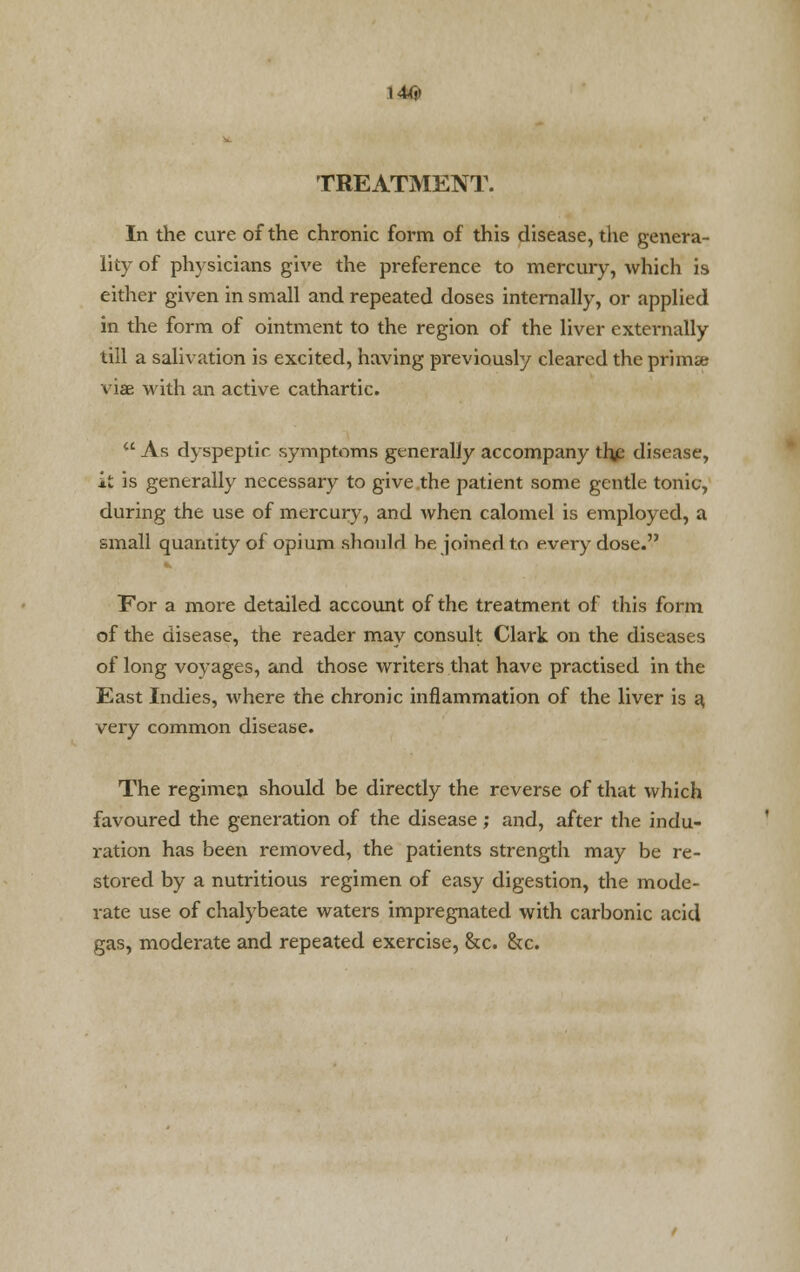 l4ty TREATMENT. In the cure of the chronic form of this disease, the genera- lity of physicians give the preference to mercury, which is either given in small and repeated doses internally, or applied in the form of ointment to the region of the liver externally till a salivation is excited, having previously cleared the prima; viae with an active cathartic.  As dyspeptic symptoms generally accompany the disease, it is generally necessary to give the patient some gentle tonic, during the use of mercury, and when calomel is employed, a small quantity of opium should he joined to every dose. For a more detailed account of the treatment of this form of the disease, the reader may consult Clark on the diseases of long voyages, and those writers that have practised in the East Indies, where the chronic inflammation of the liver is a. very common disease. The regimen should be directly the reverse of that which favoured the generation of the disease; and, after the indu- ration has been removed, the patients strength may be re- stored by a nutritious regimen of easy digestion, the mode- rate use of chalybeate waters impregnated with carbonic acid gas, moderate and repeated exercise, &c. &c.