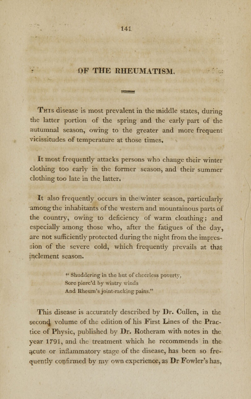 OF THE RHEUMATISM. This disease is most prevalent in the middle states, during the latter portion of the spring and the early part of the autumnal season, owing to the greater and more frequent vicissitudes of temperature at those times. It most frequently attacks persons who change their winter clothing too early in the former season, and their summer clothing too late in the latter. It also frequently occurs in the winter season, particularly among the inhabitants of the western and mountainous parts of the country, owing to deficiency of warm cloathing; and especially among those who, after the fatigues of the day, are not sufficiently protected during the night from the impres- sion of the severe cold, which frequently prevails at that inclement season. f Shuddering in the hut of cheerless poverty. Sore piere'd by wintry winds And Rheum's joint-racking pains. This disease is accurately described by Dr. Cullen, in the second, volume of the edition of his First Lines of the Prac- tice of Physic, published by Dr. Rotheram with notes in the year 1791, and the treatment which he recommends in the acute or inflammatory stage of the disease, has been so fre- quently confirmed by my own experience, as Dr Fowler's has,