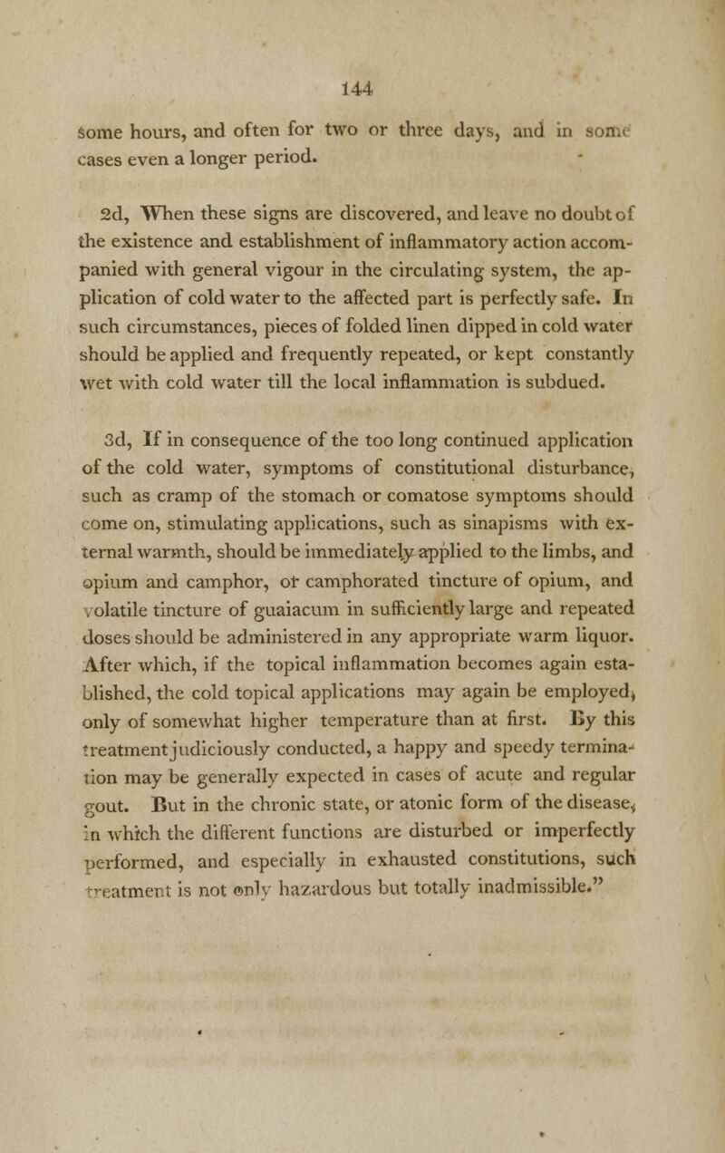 some hours, and often for two or three days, and in some cases even a longer period. 2d, When these signs are discovered, and leave no doubt of the existence and establishment of inflammatory action accom- panied with general vigour in the circulating system, the ap- plication of cold water to the affected part is perfectly safe. In such circumstances, pieces of folded linen dipped in cold water should be applied and frequently repeated, or kept constantly wet with cold water till the local inflammation is subdued. 3d, If in consequence of the too long continued application of the cold water, symptoms of constitutional disturbance, such as cramp of the stomach or comatose symptoms should come on, stimulating applications, such as sinapisms with ex- ternal warmth, should be immediately applied to the limbs, and opium and camphor, or camphorated tincture of opium, and i olatile tincture of guaiacum in sufficiently large and repeated doses should be administered in any appropriate warm liquor. After which, if the topical inflammation becomes again esta- blished, the cold topical applications may again be employed^ only of somewhat higher temperature than at first. By this treatment judiciously conducted, a happy and speedy termina- tion may be generally expected in cases of acute and regular gout. But in the chronic state, or atonic form of the disease,; in which the different functions are disturbed or imperfectly performed, and especially in exhausted constitutions, such atment is not onlv hazardous but totally inadmissible.