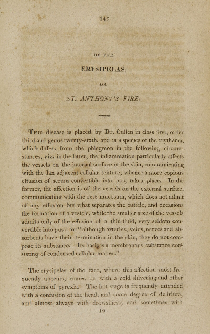 I4i OF THE ERYSIPELAS OR ST. ANTHONVS FIRE* This disease is placed by Dr. Cullen in class first, order third and genus twenty-sixth, and is a species of the erythema, which differs from the phlegmon in the following circum- stances, viz. in the latter, the inflammation particularly affects the vessels on the internal surface of the skin, communicating with the lax adjacent cellular texture, whence a more copious effusion of serum convertible into pus, takes place. In the former, the affection is of the vessels on the external surface, communicating with the rete mucosum, which does not admit of any effusion but what separates the cuticle, and occasions the formation of a vesicle, while the smaller size of the vessels admits only of the effusion of a thin fluid, very seldom con vertible into pus ; for  although arteries, veins, nerves and ab- sorbents have their termination in the skin, they do not com- pose its substance. Its basi| is a membranous substance con- sisting of condensed cellular matter. The erysipelas of the face, where this affection most fre- quently appears, comes on with a cold shivering and other symptoms of pyrexia. The hot stage is frequently attended with a confusion of the head, and some degree of delirium, and almost always with drowsiness, arid sometimes with 10