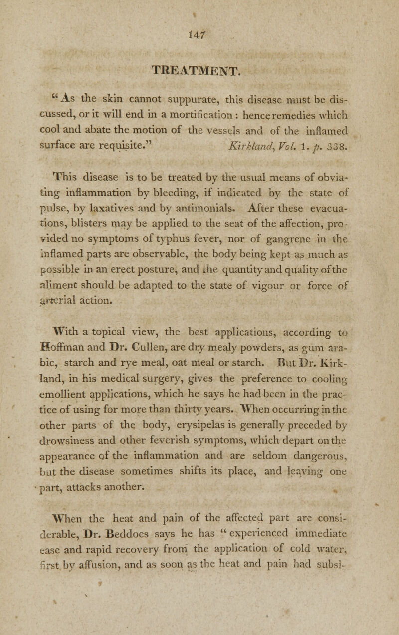 TREATMENT.  As the skin cannot suppurate, this disease must be dis- cussed, or it will end in a mortification : hence remedies which cool and abate the motion of the vessels and of the inflamed surface are requisite. Kirk land, Vol. 1. /;. 338. This disease is to be treated by the usual means of obvia- ting inflammation by bleeding, if indicated by the state of pulse, by laxatives and by antimonials. After these evacua- tions, blisters may be applied to the seat of the affection, pro- vided no symptoms of typhus fever, nor of gangrene in the inflamed parts are observable, the body being kept as much as possible in an erect posture, and the quantity and quality of the aliment should be adapted to the state of vigour or force of arterial action. With a topical view, the best applications, according to Hoffman and Dr. Cullen, are dry mealy powders, as gum ara- ble, starch and rye meal, oat meal or starch. But Dr. Kirk- land, in his medical surgery, gives the preference to cooling emollient applications, which he says he had been in the prac tice of using for more than thirty years. When occurring in the other parts of the body, erysipelas is generally preceded by drowsiness and other feverish symptoms, which depart on the appearance of the inflammation and are seldom dangerous, but the disease sometimes shifts its place, and leaving one part, attacks another. When the heat and pain of the affected part are consi- derable, Dr. Beddoes says he has  experienced immediate ease and rapid recovery from the application of cold water, nrst by affusion, and as soon as the heat and pain had subs'i-