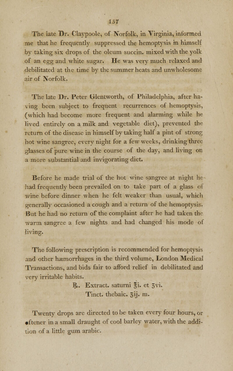 The late Dr. Claypoole, of Norfolk, in Virginia, informed me that he frequently suppressed the hemoptysis in himself by taking six drops of the oleum succin. mixed with the yolk of an egg and white sugar. He was very much relaxed and debilitated at the time by the summer heats and umvholesome air of Norfolk. The late Dr. Peter Glentworth, of Philadelphia, after ha- ving been subject to frequent recurrences of hemoptysis, (which had become more frequent and alarming while he lived entirely on a milk and vegetable diet), prevented the return of the disease in himself by taking half a pint of strong- hot wine sangree, every night for a few weeks, drinking three glasses of pure wine in the course of the day, and living on a more substantial and invigorating diet. Before he made trial of the hot wine sangree at night he had frequently been prevailed on to take part of a glass of wine before dinner when he felt weaker than usual, which generally occasioned a cough and a return of the hemoptysis. But he had no return of the complaint after he had taken the warm sangree a few nights and had changed his mode of living. The following prescription is recommended for hemoptysis and other haemorrhages in the third volume, London Medical Transactions, and bids fair to afford relief in debilitated and very irritable habits. $>. Extract, saturni §i. et 5vi. Tinct. thebaic. 3y» m. Twenty drops are directed to be taken every four hours, or •ftener in a small draught of cool barley water, with the addi- tion of a little gum arabic.