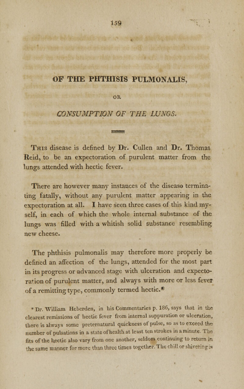 OF THE PHTHISIS PULMONALIS, OR CONSUMPTION OF THE LUNGS. This disease is defined by Dr. Cullen and Dr. Thomas Reid, to be an expectoration of purulent matter from the lungs attended with hectic fever. There are however many instances of the disease termina- ting fatally, without any purulent matter appearing in the expectoration at all. I have seen three cases of this kind my- self, in each of which the whole internal substance of the lungs was filled with a whitish solid substance resembling new cheese. The phthisis pulmonalis may therefore more properly be defined an affection of the lungs, attended for the most part in its progress or advanced stage with ulceration and expecto- ration of purulent matter, and always with more or less fever of a remitting type, commonly termed hectic* * Dr. William Hebcrden, in his Commentaries p. 186, says that in the clearest remissions of hectic fever from internal suppuration or ulceration, there is always some preternatural quickness of pulse, so as to exceed the number of pulsations in a state of health at least ten strokes in a minute. The fits of the hectic also vary from one another, seldom continuing to return in the same manner for more than three times together, The chill or shiver-:?? it