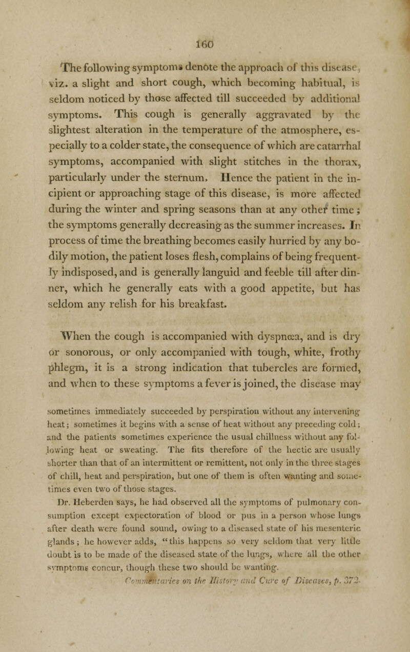 The following symptom* denote the approach of tins dist as< viz. a slight and short cough, which becoming habitual, ii seldom noticed by those affected till succeeded by additional symptoms. This cough is generally aggravated by tru slightest alteration in the temperature of the atmosphere, es- pecially to a colder state, the consequence of which are catarrhal symptoms, accompanied with slight stitches in the thorax, particularly under the sternum, Hence the patient in the in- cipient or approaching stage of this disease, is more affected during the winter and spring seasons than at any othef time; the symptoms generally decreasing as the summer increases. In process of time the breathing becomes easily hurried by any bo- dily motion, the patient loses flesh, complains of being frequent- ly indisposed, and is generally languid and feeble till after din- ner, which he generally eats with a good appetite, but has seldom any relish for his breakfast. When the cough is accompanied with dyspnoea, and is dry or sonorous, or only accompanied with tough, white, frothy phlegm, it is a strong indication that tubercles are formed, and when to these symptoms a fever is joined, the disease may sometimes immediately succeeded by perspiration without any intervening heat; sometimes it begins with a sense of heat without any preceding cold; and the patients sometimes experience the usual dullness without any fol- lowing heat or sweating. The fits therefore of the hectic are usually bhorter than that of an intermittent or remittent, not only in the three stages of chill, beat and perspiration, but one of them is often wanting and some- times even two of those stages. Dr. Heberden says, he had observed all the s) mptoms of pulmonary con- sumption except expectoration of blood or pus in a person whose lungs after death were found sound, owing to a diseased state of his mesenteric glands; he however adds, this happens so very seldom that very little doubt is to be made of the diseased state of the lungs, where all the Other symptoms concur, though these two should be wanting. ientaries on the ll< p. 37 I
