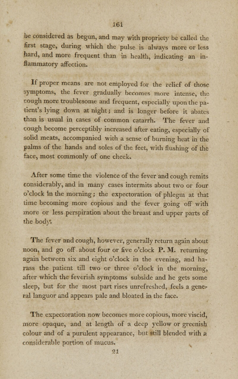 be considered as begun, and may with propriety be called the first stage, during which the pulse is always more or less hard, and more frequent than in health, indicating an in- flammatory affection. If proper means are not employed for the relief of those symptoms, the fever gradually becomes more intense, the cough more troublesome and frequent, especially upon the pa- tient's lying down at night; and is longer before it abates than is usual in cases of common catarrh. The fever and cough become perceptibly increased after eating, especially of solid meats, accompanied with a sense of burning heat in the palms of the hands and soles of the feet, with flushing of the face, most commonly of one cheek. After some time the violence of the fever and cough remits considerably, and in many cases intermits about two or four o'clock in the morning; the expectoration of phlegm at that time becoming more copious and the fever going off with more or less perspiration about the breast and upper parts of the bod}*. The fever and cough, however, generally return again about noon, and go off about four or five o'clock P. M. returning again between six and eight o'clock in the evening, and ha- rass the patient till two or three o'clock in the morning, after which the feverish symptoms subside and he gets some sleep, but for the most part rises unrefreshed, feels a gener ral languor and appears pale and bloated in the face. The expectoration now becomes more copious, more viscid, more opaque, and at length of a deep yellow or greenish colour and of a purulent appearance, but still blended with a considerable portion of mucus. 21