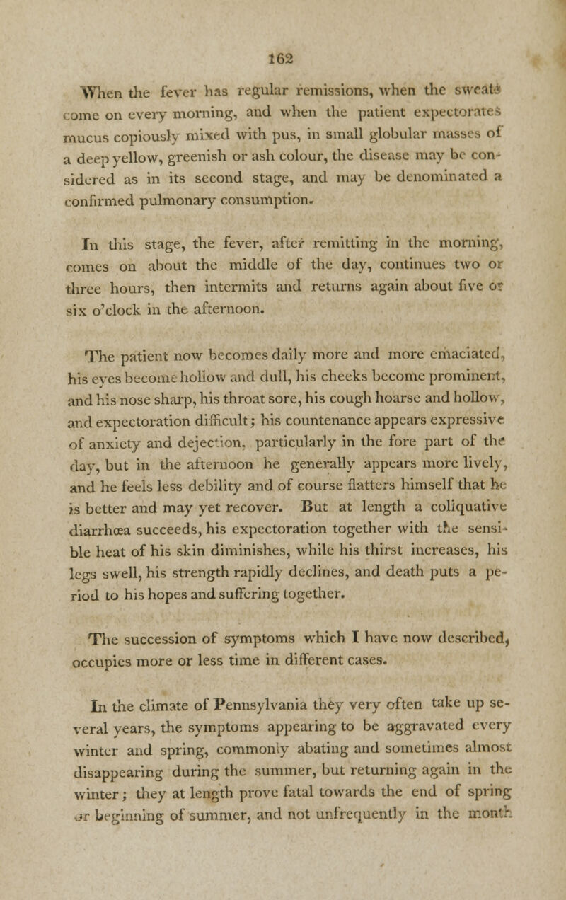 When the fever lias regular remissions, when the sweat* come on every morning, and when the patient expectofal mucus copiously mixed with pus, in small globular masses of a deep yellow, greenish or ash colour, the disease may be con- sidered as in its second stage, and may be denominated a confirmed pulmonary consumption. In this stage, the fever, after remitting in the morning, comes on about the middle of the day, continues two or three hours, then intermits and returns again about five or six o'clock in the afternoon. The patient now becomes daily more and more emaciated, his eyes become hollow and dull, his cheeks become prominent, and his nose sharp, his throat sore, his cough hoarse and hollow, and expectoration difficult; his countenance appears expressive of anxiety and dejection, particularly in the fore part of the day, but in the afternoon he generally appears more lively, and he feels less debility and of course flatters himself that he is better and may yet recover. But at length a coliquative diarrhoea succeeds, his expectoration together with tne sensi- ble heat of his skin diminishes, while his thirst increases, his legs swell, his strength rapidly declines, and death puts a pe- riod to his hopes and suffering together. The succession of symptoms which I have now described^ occupies more or less time in different cases. In the climate of Pennsylvania they very often take up se- veral years, the symptoms appearing to be aggravated every winter and spring, commonly abating and sometimes almost disappearing during the summer, but returning again in the winter; they at length prove fatal towards the end of spring OT beginning of summer, and not unfrequently in the mon'.r.