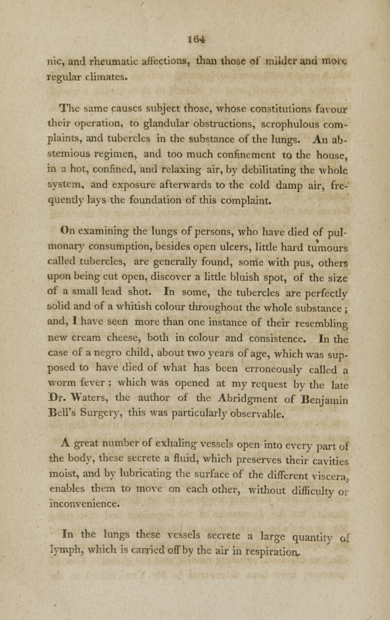 nic, and rheumatic affections, than those of milder and moi <. regular climates. The same causes subject those, whose constitutions favour their operation, to glandular obstructions, scrophulous com- plaints, and tubercles in the substance of the lungs. An ab- stemious regimen, and too much confinement to the house, in a hot, confined, and relaxing air, by debilitating the whole system, and exposure afterwards to the cold damp air, fre- quently lays the foundation of this complaint. On examining the lungs of persons, who have died of pul- monary consumption, besides open ulcers, little hard tumours called tubercles, are generally found, some with pus, others upon being cut open, discover a little bluish spot, of the size of a small lead shot. In some, the tubercles are perfectly solid and of a whitish colour throughout the whole substance; and, I have seen more than one instance of their resembling new cream cheese, both in colour and consistence. In the case of a negro child, about two years of age, which was sup- posed to have died of what has been erroneously called a worm fever; which was opened at my request by the late Dr. Waters, the author of the Abridgment of Benjamin Bell's Surgery, this was particularly observable. A great number of exhaling vessels open into every part of the body, these secrete a fluid, which preserves their cavities moist, and by lubricating the surface of the different viscera^ enables them to move on each other, without difficulty or inconvenience. In the lungs these vessels secrete a large quantity ol lymph, which is carried off by the air in respiration,.