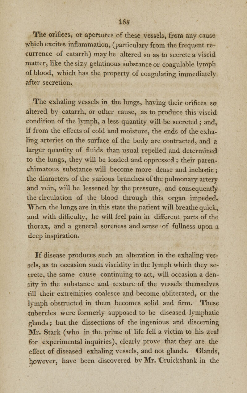 The orifices, or apertures of these vessels, from any cause which excites inflammation, (particulary from the frequent re- currence of catarrh) may be altered so as to secrete a viscid matter, like the sizy gelatinous substance or coagulable lymph of blood, which has the property of coagulating immediately after secretion,. The exhaling vessels in the lungs, having their orifices so altered by catarrh, or other cause, as to produce this viscid condition of the lymph, a less quantity will be secreted; and, if from the effects of cold and moisture, the ends of the exha- ling arteries on the surface of the body are contracted, and a larger quantity of fluids than visual repelled and determined to the lungs, they will be loaded and oppressed; their paren- chimatous substance will become more dense and inelastic; the diameters of the various branches of the pulmonary artery and vein, will be lessened by the pressure, and consequently the circulation of the blood through this organ impeded. When the lungs are in this state the patient will breathe quick, and with difficulty, he will feel pain in different parts of the thorax, and a general soreness and sense of fullness upon a deep inspiration. If disease produces such an alteration in the exhaling ves- sels, as to occasion such viscidity in the lymph which they se- crete, the same cause continuing to act, will occasion a den- sity in the substance and texture of the vessels themselves till their extremities coalesce and become obliterated, or the lymph obstructed in them becomes solid and firm. These tubercles were formerly supposed to be diseased lymphatic glands; but the dissections of the ingenious and discerning- Mr. Stark (who in the prime of life fell a victim to his zeal for experimental inquiries), clearly prove that they are the effect of diseased exhaling vessels, and not glands. Glands, hpwever, have been discovered by Mr. Cruickshank in the