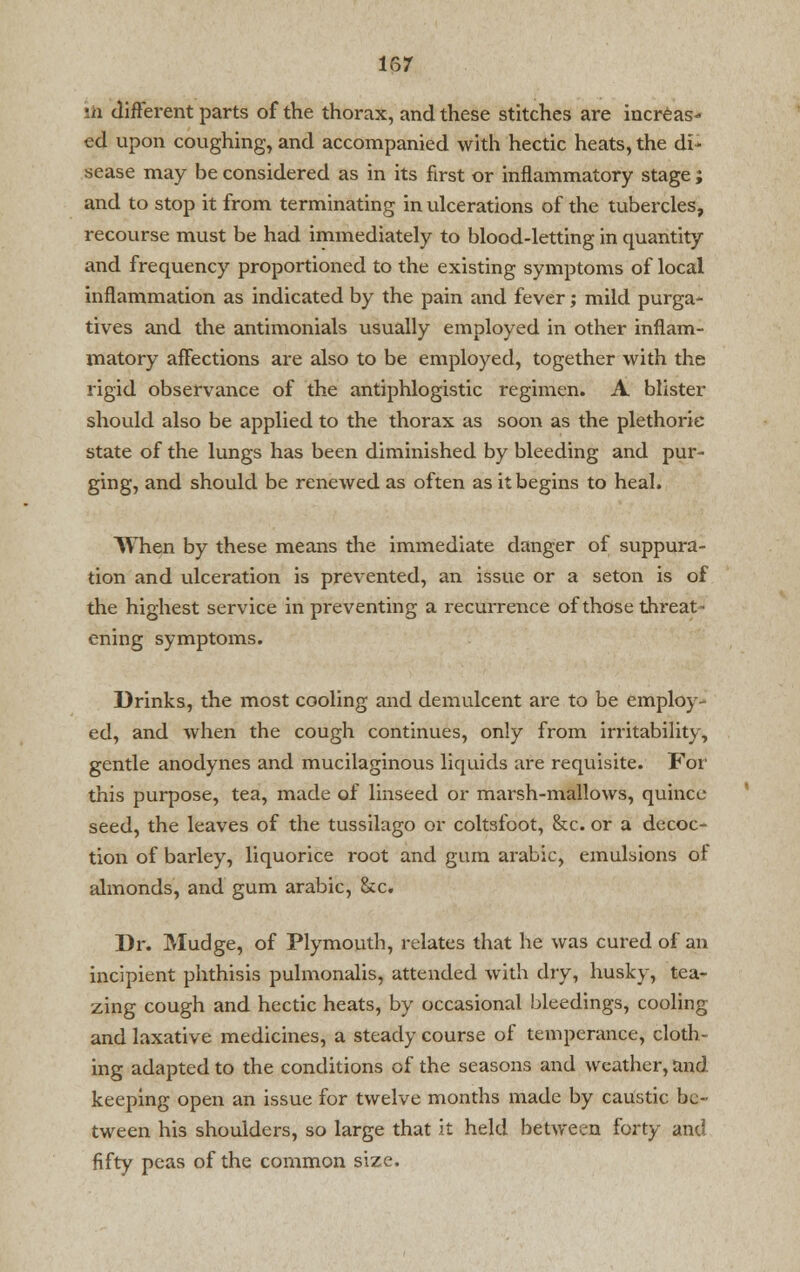 isr :a different parts of the thorax, and these stitches are increas- ed upon coughing, and accompanied with hectic heats, the di* sease may be considered as in its first or inflammatory stage; and to stop it from terminating in ulcerations of the tubercles, recourse must be had immediately to blood-letting in quantity and frequency proportioned to the existing symptoms of local inflammation as indicated by the pain and fever; mild purga- tives and the antimonials usually employed in other inflam- matory affections are also to be employed, together with the rigid observance of the antiphlogistic regimen. A blister should also be applied to the thorax as soon as the plethoric state of the lungs has been diminished by bleeding and pur- ging, and should be renewed as often as it begins to heal. When by these means the immediate danger of suppura- tion and ulceration is prevented, an issue or a seton is of the highest service in preventing a recurrence of those threat - ening symptoms. Drinks, the most cooling and demulcent are to be employ- ed, and when the cough continues, only from irritability, gentle anodynes and mucilaginous liquids are requisite. For this purpose, tea, made of linseed or marsh-mallows, quince seed, the leaves of the tussilago or coltsfoot, &c. or a decoc- tion of barley, liquorice root and gum arabic, emulsions of almonds, and gum arabic, &c. Dr. Mudge, of Plymouth, relates that he was cured of an incipient phthisis pulmonalis, attended with dry, husky, tea- zing cough and hectic heats, by occasional bleedings, cooling and laxative medicines, a steady course of temperance, cloth- ing adapted to the conditions of the seasons and weather, and keeping open an issue for twelve months made by caustic be- tween his shoulders, so large that it held between forty and fifty peas of the common size.