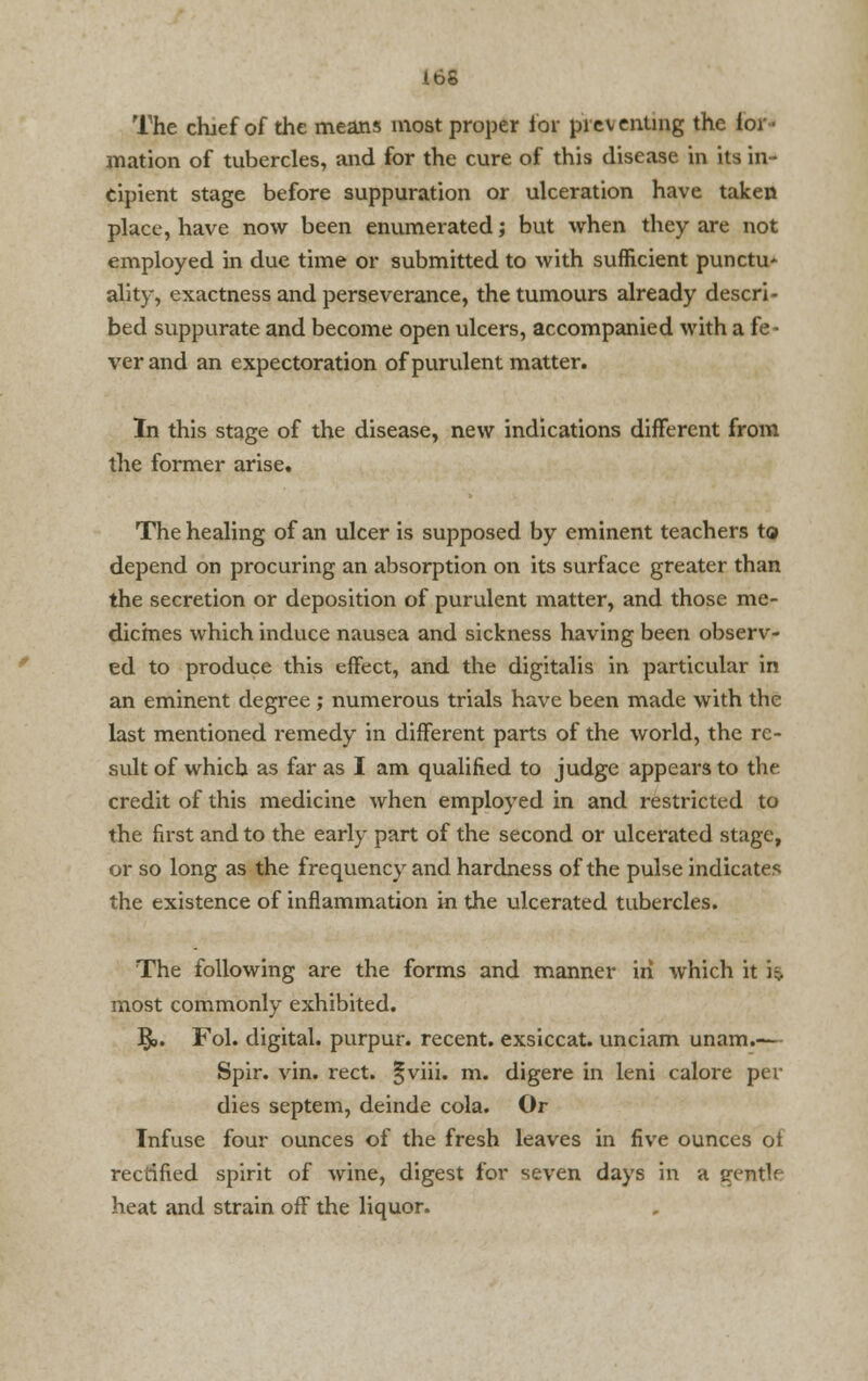 The chjef of the means most proper for pi ev enung the lor ■ mation of tubercles, and for the cure of this disease in its in- cipient stage before suppuration or ulceration have taken place, have now been enumerated; but when they are not employed in due time or submitted to with sufficient punctu* ality, exactness and perseverance, the tumours already descri- bed suppurate and become open ulcers, accompanied with a fe- ver and an expectoration of purulent matter. In this stage of the disease, new indications different from the former arise. The healing of an ulcer is supposed by eminent teachers to depend on procuring an absorption on its surface greater than the secretion or deposition of purulent matter, and those me- dicines which induce nausea and sickness having been observ- ed to produce this effect, and the digitalis in particular in an eminent degree; numerous trials have been made with the last mentioned remedy in different parts of the world, the re- sult of which as far as I am qualified to judge appears to the credit of this medicine when employed in and restricted to the first and to the early part of the second or ulcerated stage, or so long as the frequency and hardness of the pulse indicates the existence of inflammation in the ulcerated tubercles. The following are the forms and manner in which it i^. most commonly exhibited. §>. Fol. digital, purpur. recent, exsiccat. unciam unam.— Spir. vin. rect. §viii. m. digere in leni calore per dies septem, deinde cola. Or Infuse four ounces of the fresh leaves in five ounces of rectified spirit of wine, digest for seven days in a erntlf heat and strain off the liquor.
