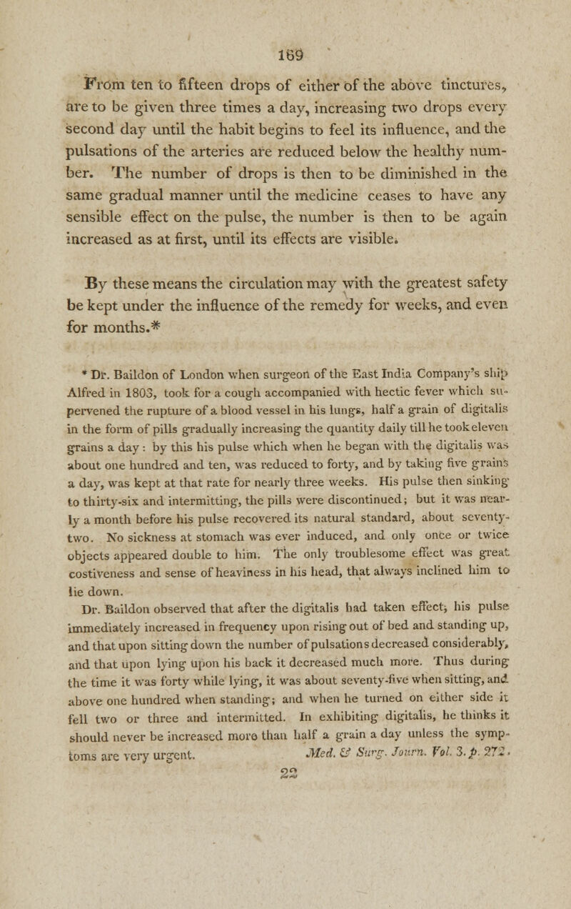 From ten to fifteen drops of either of the above tinctures, are to be given three times a day, increasing two drops every second day until the habit begins to feel its influence, and the pulsations of the arteries are reduced below the healthy num- ber. The number of drops is then to be diminished in the same gradual manner until the medicine ceases to have any sensible effect on the pulse, the number is then to be again increased as at first, until its effects are visible. By these means the circulation may with the greatest safety be kept under the influence of the remedy for weeks, and even for months.* * Dr. Baildon of London when surgeon of the East India Company's ship Alfred in 1803, took for a cough accompanied with hectic fever which su- pervened the rupture of a blood vessel in his lungs, half a grain of digitalis in the form of pills gradually increasing the quantity daily till he took eleven grains a day: by this his pulse which when he began with the digitalis was about one hundred and ten, was reduced to forty, and by taking five grains a day, was kept at that rate for nearly three weeks. His pulse then sinking to thirty-six and intermitting, the pills were discontinued; but it was near- ly a month before his pulse recovered its natural standard, about seventy- two. No sickness at stomach was ever induced, and only once or twice objects appeared double to him. The only troublesome effect was great costiveness and sense of heaviness in his head, that always inclined him to lie down. Dr. Baildon observed that after the digitalis had taken effect* his pulse immediately increased in frequency upon rising out of bed and standing up, and that upon sitting down the number of pulsations decreased considerably, and that upon lying upon his back it decreased much more. Thus during the time it was forty while lying, it was about seventy-five when sitting, and above one hundred when standing; and when he turned on either side it fell two or three and intermitted. In exhibiting digitalis, he thinks it should never be increased more than half a grain a day unless the symp- toms are very urgent. Med. & Surg. Jov.rn. Vol. 3. p. 272.