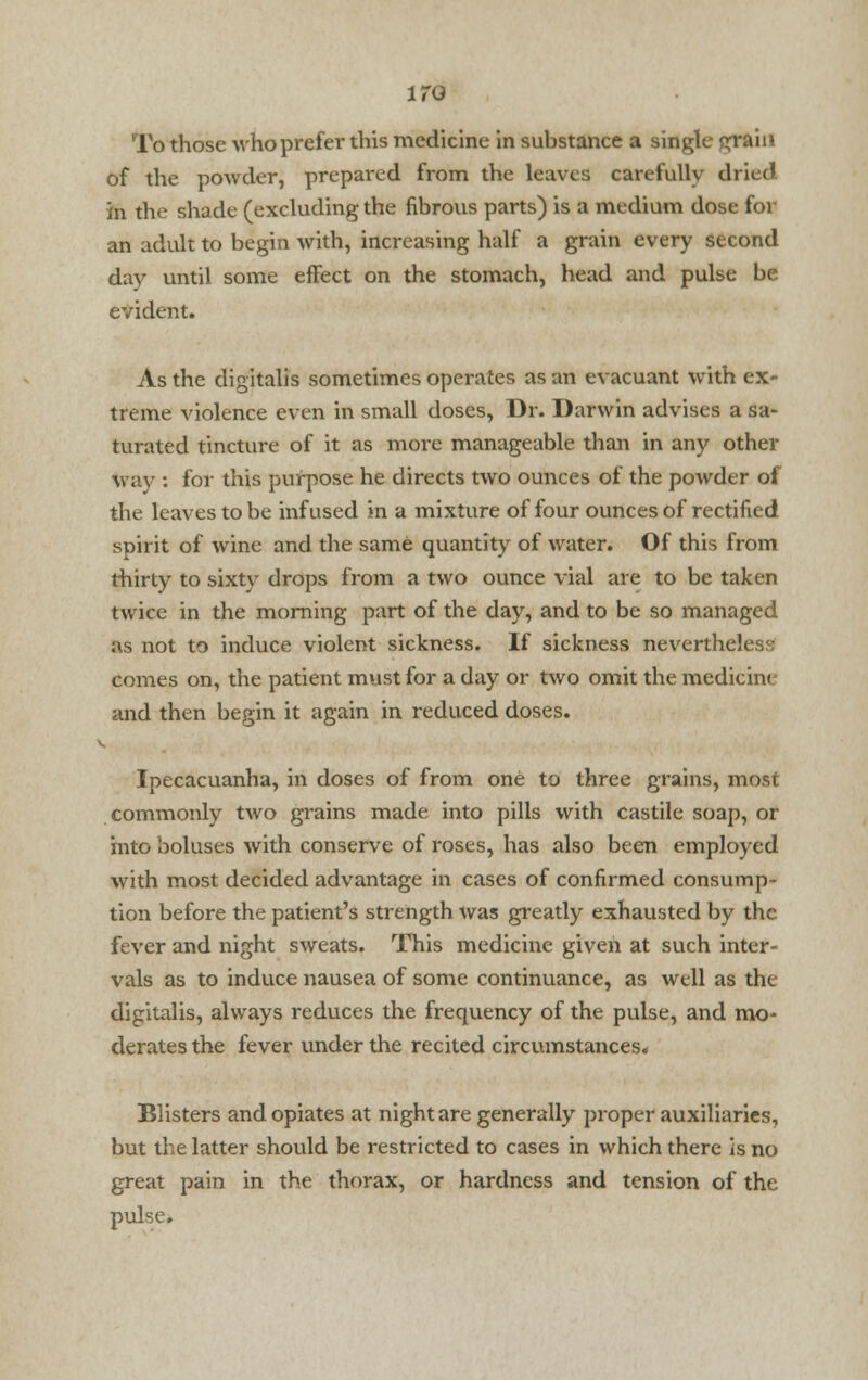 To those who prefer this medicine in suhstance a single grain of the powder, prepared from the leaves carefully dried in the shade (excluding the fibrous parts) is a medium dose for an adult to begin with, increasing half a grain every second day until some effect on the stomach, head and pulse be evident. As the digitalis sometimes operates as an evacuant with ex- treme violence even in small doses, Dr. Darwin advises a sa- turated tincture of it as more manageable than in any other way : for this purpose he directs two ounces of the powder of the leaves to be infused in a mixture of four ounces of rectified spirit of wine and the same quantity of water. Of this from thirty to sixty drops from a two ounce vial are to be taken twice in the morning part of the day, and to be so managed as not to induce violent sickness. If sickness nevertheless comes on, the patient must for a day or two omit the medicine and then begin it again in reduced doses. v. Ipecacuanha, in doses of from one to three grains, most commonly two grains made into pills with castile soap, or into boluses with conserve of roses, has also been employed with most decided advantage in cases of confirmed consump- tion before the patient's strength was greatly exhausted by the fever and night sweats. This medicine given at such inter- vals as to induce nausea of some continuance, as well as the digitalis, always reduces the frequency of the pulse, and mo- derates the fever under the recited circumstances. Blisters and opiates at night are generally proper auxiliaries, but the latter should be restricted to cases in which there is no great pain in the thorax, or hardness and tension of the pulse.