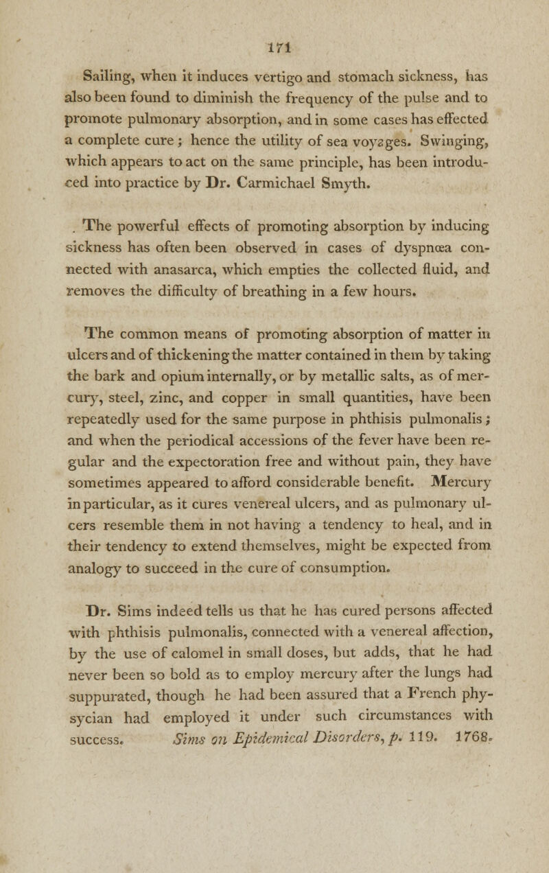 m Sailing, when it induces vertigo and stomach sickness, has also been found to diminish the frequency of the pulse and to promote pulmonary absorption, and in some cases has effected a complete cure ; hence the utility of sea voyages. Swinging, which appears to act on the same principle, has been introdu- ced into practice by Dr. Carmichael Smyth. . The powerful effects of promoting absorption by inducing sickness has often been observed in cases of dyspnoea con- nected with anasarca, which empties the collected fluid, and removes the difficulty of breathing in a few hours. The common means of promoting absorption of matter in ulcers and of thickening the matter contained in them by taking the bark and opium internally, or by metallic salts, as of mer- cury, steel, zinc, and copper in small quantities, have been repeatedly used for the same purpose in phthisis pulmonalis; and when the periodical accessions of the fever have been re- gular and the expectoration free and without pain, they have sometimes appeared to afford considerable benefit. Mercury in particular, as it cures venereal ulcers, and as pulmonary ul- cers resemble them in not having a tendency to heal, and in their tendency to extend themselves, might be expected from analogy to succeed in the cure of consumption. Dr. Sims indeed tells us that he has cured persons affected with phthisis pulmonalis, connected with a venereal affection, by the use of calomel in small doses, but adds, that he had never been so bold as to employ mercury after the lungs had suppurated, though he had been assured that a French phy- sycian had employed it under such circumstances with success. Sims on Epidemical Disorders, p. 119. 1768.