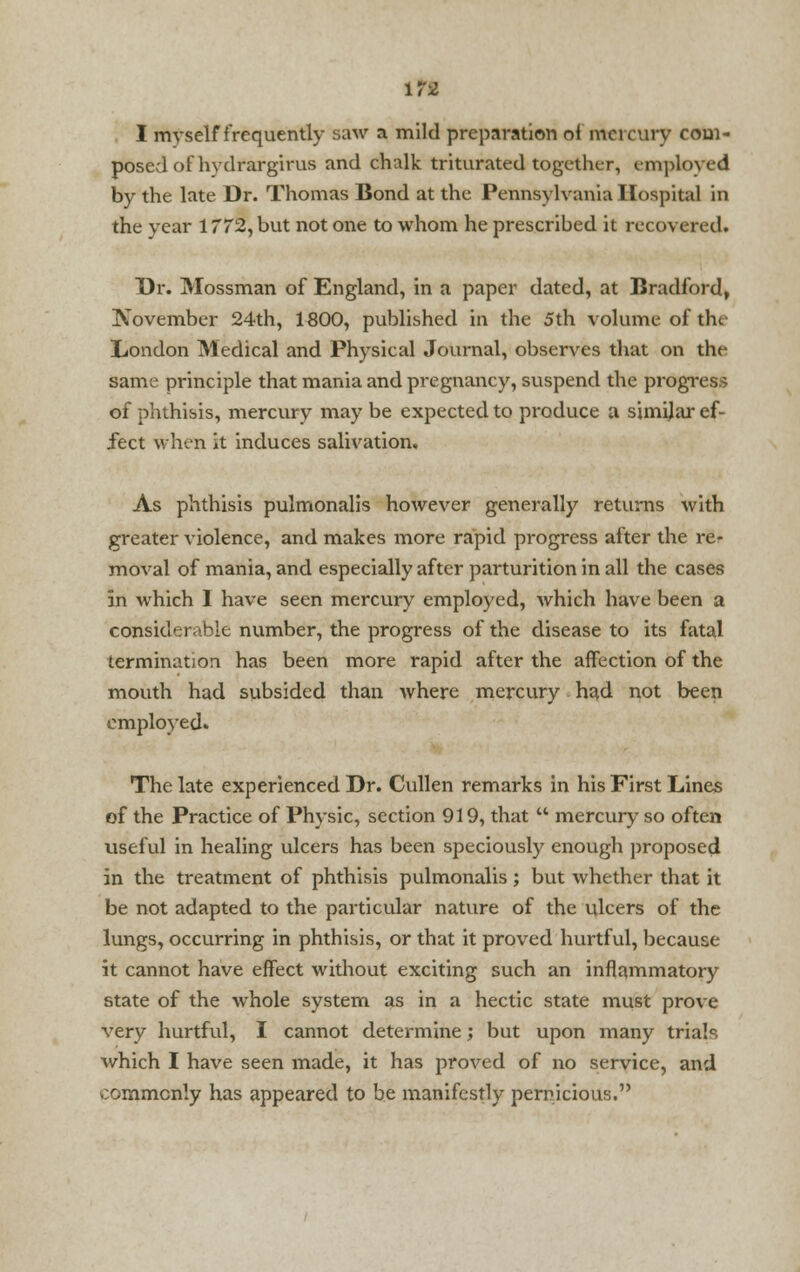 I myself frequently saw a mild preparation oi mercury com- posed of hydrargirus and chalk triturated together, employed by the late Dr. Thomas Bond at the Pennsylvania Hospital in the year 1772, but not one to whom he prescribed it recovered. Dr. Mossman of England, in a paper dated, at Bradford, November 24th, 1800, published in the 5th volume of the London Medical and Physical Journal, observes that on the same principle that mania and pregnancy, suspend the progress of phthisis, mercury may be expected to produce a simijar ef- fect when it induces salivation. As phthisis pulmonalis however generally returns with greater violence, and makes more rapid progress after the re- moval of mania, and especially after parturition in all the cases in which 1 have seen mercury employed, which have been a considerable number, the progress of the disease to its fatal termination has been more rapid after the affection of the mouth had subsided than where mercury had not been employed. The late experienced Dr. Cullen remarks in his First Lines of the Practice of Physic, section 919, that  mercury so often useful in healing ulcers has been speciously enough proposed in the treatment of phthisis pulmonalis ; but whether that it be not adapted to the particular nature of the ulcers of the lungs, occurring in phthisis, or that it proved hurtful, because it cannot have effect without exciting such an inflammatory state of the whole system as in a hectic state must prove very hurtful, I cannot determine; but upon many trials which I have seen made, it has proved of no service, and commonly has appeared to be manifestly pernicious.